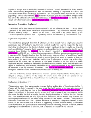 England is brought more explicitly into the fabric of Gulliver’s Travels when Gulliver, in his neurotic
state, starts confusing Houyhnhnmland with his homeland, referring to Englishmen as Yahoos. The
distinction between native and foreign thus unravels—the Houyhnhnms and Yahoos are not just races
populating a faraway land but rather types that Gulliver projects upon those around him. The possibility
thus arises that all the races Gulliver encounters could be versions of the English and that his travels
merely allow him to see various aspects of human nature more clearly.

Important Quotations Explained

1. My Father had a small Estate in Nottinghamshire; I was the Third of five Sons. . . . I was bound
Apprentice to Mr. James Bates, an eminent Surgeon in London . . . my Father now and then sending
me small Sums of Money. . . . When I left Mr. Bates, I went down to my Father; where, by the
Assistance of him and my Uncle John . . . I got Forty Pounds, and a Promise of Thirty Pounds a Year.

Explanation for Quotation 1 >>

This introductory paragraph from Part I, Chapter I, is often passed over as simply providing the
preliminary facts of Gulliver’s life, the bare essentials needed in order to proceed to the more
interesting travel narrative. But this introduction is deeply significant in its own right, and it reveals
much about Gulliver’s character that is necessary to understand not just his journeys but also his way of
narrating them. Gulliver is bourgeois: he is primarily interested in money, acquisitions, and
achievement, and his life story is filtered through these desires. The first sentence means more than just
a statement of his financial situation, since the third son of a possessor of only a “small Estate” would
have no hopes of inheriting enough on which to support himself and would be expected to leave the
estate and seek his own fortune. If Gulliver had been the first-born son, he might very well not have
embarked on his travels. But the passage is even more revealing in its tone, which is starkly
impersonal. Gulliver provides no sentimental characterization of his father, Bates, or Uncle John; they
appear in his story only insofar as they further him in life. There is no mention of any youthful dreams
or ambitions or of any romantic attachments. This lack of an emotional inner life is traceable
throughout his narrative until his virtual nervous breakdown at the very end.

2. He said, he knew no Reason, why those who entertain Opinions prejudicial to the Public, should be
obliged to change, or should not be obliged to conceal them. And, as it was Tyranny in any
Government to require the first, so it was Weakness not to enforce the second.

Explanation for Quotation 2 >>

This quotation comes from a conversation between Gulliver and the king of Brobdingnag, in Part II,
Chapter VI. The belief expressed by the king is one that Swift, writing in his own voice, expressed
elsewhere: that people have the right to their own beliefs but not the right to express them at will. As
always, it is difficult to determine whether or not Swift’s view is exactly the one advanced by his
characters. The king has little sympathy for many English institutions as Gulliver describes them to
him. Swift would probably not have rejected such institutions, and we should keep in mind that
Brobdingnagian criticism does not always imply Swiftian criticism. Indeed, Gulliver’s Travels could be
considered to contain at least a few “Opinions prejudicial to the Publick”—unpopular opinions, in other
words—so it is unlikely that Swift is in favor of suppressing all social criticism entirely. Whatever the
final interpretation, the quotation raises interesting issues of censorship, freedom of speech, and the
rightful place of indirect forms of criticism, such as the satire of which Swift was a master.

                                                                                                       11
 