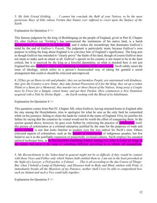 3. My little Friend Grildrig. . . . I cannot but conclude the Bulk of your Natives, to be the most
pernicious Race of little odious Vermin that Nature ever suffered to crawl upon the Surface of the
Earth.

Explanation for Quotation 3 >>

This famous judgment by the king of Brobdingnag on the people of England, given in Part II, Chapter
VI, after Gulliver (or “Grildrig”) has summarized the institutions of his native land, is a harsh
denunciation of mankind in its current state, and it stokes the misanthropy that dominates Gulliver’s
mind by the end of Gulliver’s Travels. The judgment is particularly ironic because Gulliver’s own
purpose in telling the king about England is to convince him of England’s significance. The king acts
as though Gulliver has intended to “clearly prove” the faults of his land, though of course Gulliver does
not mean to make such an attack at all. Gulliver’s speech on his country is not meant to be in the least
critical, but it is received by the king as a forceful damnation, so what is mocked here is not just
England but also Gulliver’s naïve and unthinking acceptance of his own society. Swift subtly raises the
issue of ideology, which refers to a person’s brainwashed way of taking for granted a social
arrangement that could or should be criticized and improved.

4. [T]hey go on Shore to rob and plunder; they see an harmless People, are entertained with Kindness,
they give the Country a new Name, they take formal Possession of it for the King, they set up a rotten
Plank or a Stone for a Memorial, they murder two or three Dozen of the Natives, bring away a Couple
more by Force for a Sample, return home, and get their Pardon. Here commences a New Dominion
acquired with a Title by Divine Right . . . the Earth reeking with the Blood of its Inhabitants.

Explanation for Quotation 4 >>

This quotation comes from Part IV, Chapter XII, when Gulliver, having returned home to England after
his stay among the Houyhnhnms, tries to apologize for what he sees as the only fault he committed
while on his journeys: failing to claim the lands he visited in the name of England. First, he justifies his
failure by saying that the countries he visited would not be worth the effort of conquering them. In the
section quoted above, however, he goes even further by criticizing the practice of colonization itself.
His picture of colonization as a criminal enterprise justified by the state for the purposes of trade and
power military is one that looks familiar to modern eyes but was radical for Swift’s time. Others
criticized aspects of colonialism, such as the murder or enslavement of indigenous peoples, but few
failed to see it as the justifiable expansion of purportedly civilized cultures. Swift employs his standard
satirical technique here, as he first describes something without naming it in order to create an image in
our minds, then gives it the name of something different, provoking us to rethink old assumptions.


5. My Reconcilement to the Yahoo-kind in general might not be so difficult, if they would be content
with those Vices and Follies only which Nature hath entitled them to. I am not in the least provoked at
the Sight of a Lawyer, a Pick-pocket, a Colonel. . . . This is all according to the due Course of Things:
But, when I behold a Lump of Deformity, and Diseases both in Body and Mind, smitten with Pride, it
immediately breaks all the Measures of my Patience; neither shall I ever be able to comprehend how
such an Animal and such a Vice could tally together.

Explanation for Quotation 5 >>



                                                                                                         12
 