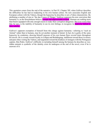 This quotation comes from the end of the narrative, in Part IV, Chapter XII, when Gulliver describes
the difficulties he has had in readjusting to his own human culture. He now associates English and
European culture with the Yahoos, though the hypocrisy he describes is not a Yahoo characteristic. By
attributing a number of sins to “the due Course of Things,” Gulliver expresses his new conviction that
humanity is, as the Houyhnhnms believe, corrupt and ungovernable at heart. Humans are nothing more
than beasts equipped with only enough reason to make their corruption dangerous. But even worse than
that, he says, is the inability of humanity to see its own failings, to recognize its depravity behind its
false nobility.

Gulliver’s apparent exemption of himself from this charge against humanity—referring to “such an
Animal” rather than to humans, may be yet another moment of denial. In fact, he is guilty of the same
hypocrisy he condemns, showing himself unaware of his own human flaws several times throughout
his travels. He is a toady toward royalty in Lilliput and Brobdingnag, indifferent toward those in misery
and pain when visiting the Yahoos, and ungrateful toward the kindness of strangers with the Portuguese
captain, Don Pedro. Gulliver’s difficulty in including himself among the humans he describes as vice-
ridden animals is symbolic of the identity crisis he undergoes at the end of the novel, even if he is
unaware of it.




                                                                                                       13
 