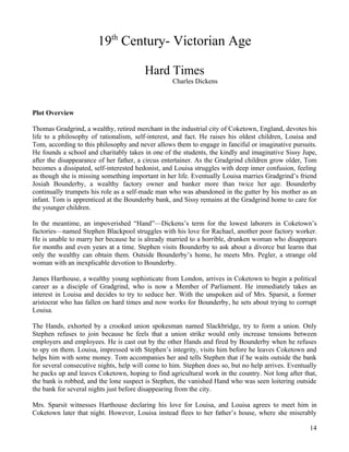 19th Century- Victorian Age

                                        Hard Times
                                                  Charles Dickens



Plot Overview

Thomas Gradgrind, a wealthy, retired merchant in the industrial city of Coketown, England, devotes his
life to a philosophy of rationalism, self-interest, and fact. He raises his oldest children, Louisa and
Tom, according to this philosophy and never allows them to engage in fanciful or imaginative pursuits.
He founds a school and charitably takes in one of the students, the kindly and imaginative Sissy Jupe,
after the disappearance of her father, a circus entertainer. As the Gradgrind children grow older, Tom
becomes a dissipated, self-interested hedonist, and Louisa struggles with deep inner confusion, feeling
as though she is missing something important in her life. Eventually Louisa marries Gradgrind’s friend
Josiah Bounderby, a wealthy factory owner and banker more than twice her age. Bounderby
continually trumpets his role as a self-made man who was abandoned in the gutter by his mother as an
infant. Tom is apprenticed at the Bounderby bank, and Sissy remains at the Gradgrind home to care for
the younger children.

In the meantime, an impoverished “Hand”—Dickens’s term for the lowest laborers in Coketown’s
factories—named Stephen Blackpool struggles with his love for Rachael, another poor factory worker.
He is unable to marry her because he is already married to a horrible, drunken woman who disappears
for months and even years at a time. Stephen visits Bounderby to ask about a divorce but learns that
only the wealthy can obtain them. Outside Bounderby’s home, he meets Mrs. Pegler, a strange old
woman with an inexplicable devotion to Bounderby.

James Harthouse, a wealthy young sophisticate from London, arrives in Coketown to begin a political
career as a disciple of Gradgrind, who is now a Member of Parliament. He immediately takes an
interest in Louisa and decides to try to seduce her. With the unspoken aid of Mrs. Sparsit, a former
aristocrat who has fallen on hard times and now works for Bounderby, he sets about trying to corrupt
Louisa.

The Hands, exhorted by a crooked union spokesman named Slackbridge, try to form a union. Only
Stephen refuses to join because he feels that a union strike would only increase tensions between
employers and employees. He is cast out by the other Hands and fired by Bounderby when he refuses
to spy on them. Louisa, impressed with Stephen’s integrity, visits him before he leaves Coketown and
helps him with some money. Tom accompanies her and tells Stephen that if he waits outside the bank
for several consecutive nights, help will come to him. Stephen does so, but no help arrives. Eventually
he packs up and leaves Coketown, hoping to find agricultural work in the country. Not long after that,
the bank is robbed, and the lone suspect is Stephen, the vanished Hand who was seen loitering outside
the bank for several nights just before disappearing from the city.

Mrs. Sparsit witnesses Harthouse declaring his love for Louisa, and Louisa agrees to meet him in
Coketown later that night. However, Louisa instead flees to her father’s house, where she miserably

                                                                                                    14
 