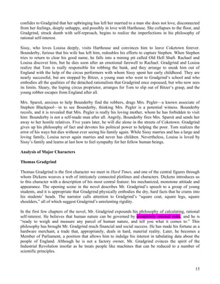 confides to Gradgrind that her upbringing has left her married to a man she does not love, disconnected
from her feelings, deeply unhappy, and possibly in love with Harthouse. She collapses to the floor, and
Gradgrind, struck dumb with self-reproach, begins to realize the imperfections in his philosophy of
rational self-interest.

Sissy, who loves Louisa deeply, visits Harthouse and convinces him to leave Coketown forever.
Bounderby, furious that his wife has left him, redoubles his efforts to capture Stephen. When Stephen
tries to return to clear his good name, he falls into a mining pit called Old Hell Shaft. Rachael and
Louisa discover him, but he dies soon after an emotional farewell to Rachael. Gradgrind and Louisa
realize that Tom is really responsible for robbing the bank, and they arrange to sneak him out of
England with the help of the circus performers with whom Sissy spent her early childhood. They are
nearly successful, but are stopped by Bitzer, a young man who went to Gradgrind’s school and who
embodies all the qualities of the detached rationalism that Gradgrind once espoused, but who now sees
its limits. Sleary, the lisping circus proprietor, arranges for Tom to slip out of Bitzer’s grasp, and the
young robber escapes from England after all.

Mrs. Sparsit, anxious to help Bounderby find the robbers, drags Mrs. Pegler—a known associate of
Stephen Blackpool—in to see Bounderby, thinking Mrs. Pegler is a potential witness. Bounderby
recoils, and it is revealed that Mrs. Pegler is really his loving mother, whom he has forbidden to visit
him: Bounderby is not a self-made man after all. Angrily, Bounderby fires Mrs. Sparsit and sends her
away to her hostile relatives. Five years later, he will die alone in the streets of Coketown. Gradgrind
gives up his philosophy of fact and devotes his political power to helping the poor. Tom realizes the
error of his ways but dies without ever seeing his family again. While Sissy marries and has a large and
loving family, Louisa never again marries and never has children. Nevertheless, Louisa is loved by
Sissy’s family and learns at last how to feel sympathy for her fellow human beings.

Analysis of Major Characters

Thomas Gradgrind

Thomas Gradgrind is the first character we meet in Hard Times, and one of the central figures through
whom Dickens weaves a web of intricately connected plotlines and characters. Dickens introduces us
to this character with a description of his most central feature: his mechanized, monotone attitude and
appearance. The opening scene in the novel describes Mr. Gradgrind’s speech to a group of young
students, and it is appropriate that Gradgrind physically embodies the dry, hard facts that he crams into
his students’ heads. The narrator calls attention to Gradgrind’s “square coat, square legs, square
shoulders,” all of which suggest Gradgrind’s unrelenting rigidity.

In the first few chapters of the novel, Mr. Gradgrind expounds his philosophy of calculating, rational
self-interest. He believes that human nature can be governed by completely rational rules, and he is
“ready to weigh and measure any parcel of human nature, and tell you what it comes to.” This
philosophy has brought Mr. Gradgrind much financial and social success. He has made his fortune as a
hardware merchant, a trade that, appropriately, deals in hard, material reality. Later, he becomes a
Member of Parliament, a position that allows him to indulge his interest in tabulating data about the
people of England. Although he is not a factory owner, Mr. Gradgrind evinces the spirit of the
Industrial Revolution insofar as he treats people like machines that can be reduced to a number of
scientific principles.



                                                                                                       15
 