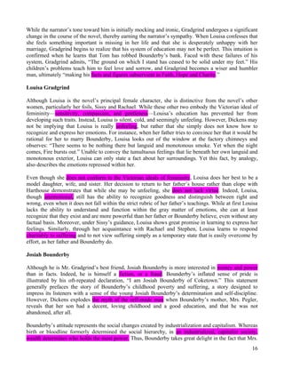While the narrator’s tone toward him is initially mocking and ironic, Gradgrind undergoes a significant
change in the course of the novel, thereby earning the narrator’s sympathy. When Louisa confesses that
she feels something important is missing in her life and that she is desperately unhappy with her
marriage, Gradgrind begins to realize that his system of education may not be perfect. This intuition is
confirmed when he learns that Tom has robbed Bounderby’s bank. Faced with these failures of his
system, Gradgrind admits, “The ground on which I stand has ceased to be solid under my feet.” His
children’s problems teach him to feel love and sorrow, and Gradgrind becomes a wiser and humbler
man, ultimately “making his facts and figures subservient to Faith, Hope and Charity.”

Louisa Gradgrind

Although Louisa is the novel’s principal female character, she is distinctive from the novel’s other
women, particularly her foils, Sissy and Rachael. While these other two embody the Victorian ideal of
femininity—sensitivity, compassion, and gentleness—Louisa’s education has prevented her from
developing such traits. Instead, Louisa is silent, cold, and seemingly unfeeling. However, Dickens may
not be implying that Louisa is really unfeeling, but rather that she simply does not know how to
recognize and express her emotions. For instance, when her father tries to convince her that it would be
rational for her to marry Bounderby, Louisa looks out of the window at the factory chimneys and
observes: “There seems to be nothing there but languid and monotonous smoke. Yet when the night
comes, Fire bursts out.” Unable to convey the tumultuous feelings that lie beneath her own languid and
monotonous exterior, Louisa can only state a fact about her surroundings. Yet this fact, by analogy,
also describes the emotions repressed within her.

Even though she does not conform to the Victorian ideals of femininity, Louisa does her best to be a
model daughter, wife, and sister. Her decision to return to her father’s house rather than elope with
Harthouse demonstrates that while she may be unfeeling, she does not lack virtue. Indeed, Louisa,
though unemotional, still has the ability to recognize goodness and distinguish between right and
wrong, even when it does not fall within the strict rubric of her father’s teachings. While at first Louisa
lacks the ability to understand and function within the gray matter of emotions, she can at least
recognize that they exist and are more powerful than her father or Bounderby believe, even without any
factual basis. Moreover, under Sissy’s guidance, Louisa shows great promise in learning to express her
feelings. Similarly, through her acquaintance with Rachael and Stephen, Louisa learns to respond
charitably to suffering and to not view suffering simply as a temporary state that is easily overcome by
effort, as her father and Bounderby do.

Josiah Bounderby

Although he is Mr. Gradgrind’s best friend, Josiah Bounderby is more interested in money and power
than in facts. Indeed, he is himself a fiction, or a fraud. Bounderby’s inflated sense of pride is
illustrated by his oft-repeated declaration, “I am Josiah Bounderby of Coketown.” This statement
generally prefaces the story of Bounderby’s childhood poverty and suffering, a story designed to
impress its listeners with a sense of the young Josiah Bounderby’s determination and self-discipline.
However, Dickens explodes the myth of the self-made man when Bounderby’s mother, Mrs. Pegler,
reveals that her son had a decent, loving childhood and a good education, and that he was not
abandoned, after all.

Bounderby’s attitude represents the social changes created by industrialization and capitalism. Whereas
birth or bloodline formerly determined the social hierarchy, in an industrialized, capitalist society,
wealth determines who holds the most power. Thus, Bounderby takes great delight in the fact that Mrs.
                                                                                                        16
 