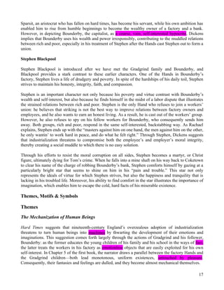 Sparsit, an aristocrat who has fallen on hard times, has become his servant, while his own ambition has
enabled him to rise from humble beginnings to become the wealthy owner of a factory and a bank.
However, in depicting Bounderby, the capitalist, as a coarse, vain, self-interested hypocrite, Dickens
implies that Bounderby uses his wealth and power irresponsibly, contributing to the muddled relations
between rich and poor, especially in his treatment of Stephen after the Hands cast Stephen out to form a
union.

Stephen Blackpool

Stephen Blackpool is introduced after we have met the Gradgrind family and Bounderby, and
Blackpool provides a stark contrast to these earlier characters. One of the Hands in Bounderby’s
factory, Stephen lives a life of drudgery and poverty. In spite of the hardships of his daily toil, Stephen
strives to maintain his honesty, integrity, faith, and compassion.

Stephen is an important character not only because his poverty and virtue contrast with Bounderby’s
wealth and self-interest, but also because he finds himself in the midst of a labor dispute that illustrates
the strained relations between rich and poor. Stephen is the only Hand who refuses to join a workers’
union: he believes that striking is not the best way to improve relations between factory owners and
employees, and he also wants to earn an honest living. As a result, he is cast out of the workers’ group.
However, he also refuses to spy on his fellow workers for Bounderby, who consequently sends him
away. Both groups, rich and poor, respond in the same self-interested, backstabbing way. As Rachael
explains, Stephen ends up with the “masters against him on one hand, the men against him on the other,
he only wantin’ to work hard in peace, and do what he felt right.” Through Stephen, Dickens suggests
that industrialization threatens to compromise both the employee’s and employer’s moral integrity,
thereby creating a social muddle to which there is no easy solution.

Through his efforts to resist the moral corruption on all sides, Stephen becomes a martyr, or Christ
figure, ultimately dying for Tom’s crime. When he falls into a mine shaft on his way back to Coketown
to clear his name of the charge of robbing Bounderby’s bank, Stephen comforts himself by gazing at a
particularly bright star that seems to shine on him in his “pain and trouble.” This star not only
represents the ideals of virtue for which Stephen strives, but also the happiness and tranquility that is
lacking in his troubled life. Moreover, his ability to find comfort in the star illustrates the importance of
imagination, which enables him to escape the cold, hard facts of his miserable existence.

Themes, Motifs & Symbols

Themes
The Mechanization of Human Beings

Hard Times suggests that nineteenth-century England’s overzealous adoption of industrialization
threatens to turn human beings into machines by thwarting the development of their emotions and
imaginations. This suggestion comes forth largely through the actions of Gradgrind and his follower,
Bounderby: as the former educates the young children of his family and his school in the ways of fact,
the latter treats the workers in his factory as emotionless objects that are easily exploited for his own
self-interest. In Chapter 5 of the first book, the narrator draws a parallel between the factory Hands and
the Gradgrind children—both lead monotonous, uniform existences, untouched by pleasure.
Consequently, their fantasies and feelings are dulled, and they become almost mechanical themselves.

                                                                                                          17
 