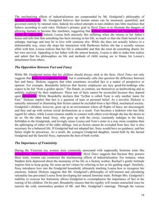 The mechanizing effects of industrialization are compounded by Mr. Gradgrind’s philosophy of
rational self-interest. Mr. Gradgrind believes that human nature can be measured, quantified, and
governed entirely by rational rules. Indeed, his school attempts to turn children into little machines that
behave according to such rules. Dickens’s primary goal in Hard Times is to illustrate the dangers of
allowing humans to become like machines, suggesting that without compassion and imagination, life
would be unbearable. Indeed, Louisa feels precisely this suffering when she returns to her father’s
house and tells him that something has been missing in her life, so much so that she finds herself in an
unhappy marriage and may be in love with someone else. While she does not actually behave in a
dishonorable way, since she stops her interaction with Harthouse before she has a socially ruinous
affair with him, Louisa realizes that her life is unbearable and that she must do something drastic for
her own survival. Appealing to her father with the utmost honesty, Louisa is able to make him realize
and admit that his philosophies on life and methods of child rearing are to blame for Louisa’s
detachment from others.

The Opposition Between Fact and Fancy

While Mr. Gradgrind insists that his children should always stick to the facts, Hard Times not only
suggests that fancy is as important as fact, but it continually calls into question the difference between
fact and fancy. Dickens suggests that what constitutes so-called fact is a matter of perspective or
opinion. For example, Bounderby believes that factory employees are lazy good-for-nothings who
expect to be fed “from a golden spoon.” The Hands, in contrast, see themselves as hardworking and as
unfairly exploited by their employers. These sets of facts cannot be reconciled because they depend
upon perspective. While Bounderby declares that “[w]hat is called Taste is only another name for
Fact,” Dickens implies that fact is a question of taste or personal belief. As a novelist, Dickens is
naturally interested in illustrating that fiction cannot be excluded from a fact-filled, mechanical society.
Gradgrind’s children, however, grow up in an environment where all flights of fancy are discouraged,
and they end up with serious social dysfunctions as a result. Tom becomes a hedonist who has little
regard for others, while Louisa remains unable to connect with others even though she has the desire to
do so. On the other hand, Sissy, who grew up with the circus, constantly indulges in the fancy
forbidden to the Gradgrinds, and lovingly raises Louisa and Tom’s sister in a way more complete than
the upbringing of either of the older siblings. Just as fiction cannot be excluded from fact, fact is also
necessary for a balanced life. If Gradgrind had not adopted her, Sissy would have no guidance, and her
future might be precarious. As a result, the youngest Gradgrind daughter, raised both by the factual
Gradgrind and the fanciful Sissy, represents the best of both worlds.

The Importance of Femininity

During the Victorian era, women were commonly associated with supposedly feminine traits like
compassion, moral purity, and emotional sensitivity. Hard Times suggests that because they possess
these traits, women can counteract the mechanizing effects of industrialization. For instance, when
Stephen feels depressed about the monotony of his life as a factory worker, Rachael’s gentle fortitude
inspires him to keep going. He sums up her virtues by referring to her as his guiding angel. Similarly,
Sissy introduces love into the Gradgrind household, ultimately teaching Louisa how to recognize her
emotions. Indeed, Dickens suggests that Mr. Gradgrind’s philosophy of self-interest and calculating
rationality has prevented Louisa from developing her natural feminine traits. Perhaps Mrs. Gradgrind’s
inability to exercise her femininity allows Gradgrind to overemphasize the importance of fact in the
rearing of his children. On his part, Bounderby ensures that his rigidity will remain untouched since he
marries the cold, emotionless product of Mr. and Mrs. Gradgrind’s marriage. Through the various

                                                                                                         18
 