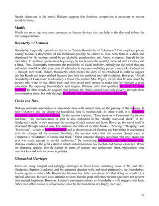 female characters in the novel, Dickens suggests that feminine compassion is necessary to restore
social harmony.

Motifs
Motifs are recurring structures, contrasts, or literary devices that can help to develop and inform the
text’s major themes.

Bounderby’s Childhood

Bounderby frequently reminds us that he is “Josiah Bounderby of Coketown.” This emphatic phrase
usually follows a description of his childhood poverty: he claims to have been born in a ditch and
abandoned by his mother; raised by an alcoholic grandmother; and forced to support himself by his
own labor. From these ignominious beginnings, he has become the wealthy owner of both a factory and
a bank. Thus, Bounderby represents the possibility of social mobility, embodying the belief that any
individual should be able overcome all obstacles to success—including poverty and lack of education
—through hard work. Indeed, Bounderby often recites the story of his childhood in order to suggest
that his Hands are impoverished because they lack his ambition and self-discipline. However, “Josiah
Bounderby of Coketown” is ultimately a fraud. His mother, Mrs. Pegler, reveals that he was raised by
parents who were loving, albeit poor, and who saved their money to make sure he received a good
education. By exposing Bounderby’s real origins, Dickens calls into question the myth of social
mobility. In other words, he suggests that perhaps the Hands cannot overcome poverty through sheer
determination alone, but only through the charity and compassion of wealthier individuals.

Clocks and Time

Dickens contrasts mechanical or man-made time with natural time, or the passing of the seasons. In
both Coketown and the Gradgrind household, time is mechanized—in other words, it is relentless,
structured, regular, and monotonous. As the narrator explains, “Time went on in Coketown like its own
machine.” The mechanization of time is also embodied in the “deadly statistical clock” in Mr.
Gradgrind’s study, which measures the passing of each minute and hour. However, the novel itself is
structured through natural time. For instance, the titles of its three books—“Sowing,” “Reaping,” and
“Garnering”—allude to agricultural labor and to the processes of planting and harvesting in accordance
with the changes of the seasons. Similarly, the narrator notes that the seasons change even in
Coketown’s “wilderness of smoke and brick.” These seasonal changes constitute “the only stand that
ever was made against its direful uniformity.” By contrasting mechanical time with natural time,
Dickens illustrates the great extent to which industrialization has mechanized human existence. While
the changing seasons provide variety in terms of scenery and agricultural labor, mechanized time
marches forward with incessant regularity.

Mismatched Marriages

There are many unequal and unhappy marriages in Hard Times, including those of Mr. and Mrs.
Gradgrind, Stephen Blackpool and his unnamed drunken wife, and most pertinently, the Bounderbys.
Louisa agrees to marry Mr. Bounderby because her father convinces her that doing so would be a
rational decision. He even cites statistics to show that the great difference in their ages need not prevent
their mutual happiness. However, Louisa’s consequent misery as Bounderby’s wife suggests that love,
rather than either reason or convenience, must be the foundation of a happy marriage.


                                                                                                         19
 