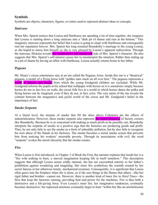 Symbols
Symbols are objects, characters, figures, or colors used to represent abstract ideas or concepts.

Staircase

When Mrs. Sparsit notices that Louisa and Harthouse are spending a lot of time together, she imagines
that Louisa is running down a long staircase into a “dark pit of shame and ruin at the bottom.” This
imaginary staircase represents her belief that Louisa is going to elope with Harthouse and consequently
ruin her reputation forever. Mrs. Sparsit has long resented Bounderby’s marriage to the young Louisa,
as she hoped to marry him herself; so she is very pleased by Louisa’s apparent indiscretion. Through
the staircase, Dickens reveals the manipulative and censorious side of Mrs. Sparsit’s character. He also
suggests that Mrs. Sparsit’s self-interest causes her to misinterpret the situation. Rather than ending up
in a pit of shame by having an affair with Harthouse, Louisa actually returns home to her father.

Pegasus

Mr. Sleary’s circus entertainers stay at an inn called the Pegasus Arms. Inside this inn is a “theatrical”
pegasus, a model of a flying horse with “golden stars stuck on all over him.” The pegasus represents a
world of fantasy and beauty from which the young Gradgrind children are excluded. While Mr.
Gradgrind informs the pupils at his school that wallpaper with horses on it is unrealistic simply because
horses do not in fact live on walls, the circus folk live in a world in which horses dance the polka and
flying horses can be imagined, even if they do not, in fact, exist. The very name of the inn reveals the
contrast between the imaginative and joyful world of the circus and Mr. Gradgrind’s belief in the
importance of fact.

Smoke Serpents

At a literal level, the streams of smoke that fill the skies above Coketown are the effects of
industrialization. However, these smoke serpents also represent the moral blindness of factory owners
like Bounderby. Because he is so concerned with making as much profit as he possibly can, Bounderby
interprets the serpents of smoke as a positive sign that the factories are producing goods and profit.
Thus, he not only fails to see the smoke as a form of unhealthy pollution, but he also fails to recognize
his own abuse of the Hands in his factories. The smoke becomes a moral smoke screen that prevents
him from noticing his workers’ miserable poverty. Through its associations with evil, the word
“serpents” evokes the moral obscurity that the smoke creates.

Fire

When Louisa is first introduced, in Chapter 3 of Book the First, the narrator explains that inside her is a
“fire with nothing to burn, a starved imagination keeping life in itself somehow.” This description
suggests that although Louisa seems coldly rational, she has not succumbed entirely to her father’s
prohibition against wondering and imagining. Her inner fire symbolizes the warmth created by her
secret fancies in her otherwise lonely, mechanized existence. Consequently, it is significant that Louisa
often gazes into the fireplace when she is alone, as if she sees things in the flames that others—like her
rigid father and brother—cannot see. However, there is another kind of inner fire in Hard Times—the
fires that keep the factories running, providing heat and power for the machines. Fire is thus both a
destructive and a life-giving force. Even Louisa’s inner fire, her imaginative tendencies, eventually
becomes destructive: her repressed emotions eventually begin to burn “within her like an unwholesome

                                                                                                        20
 