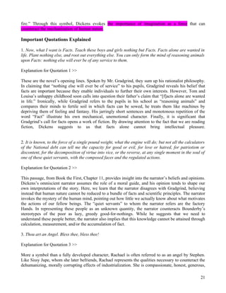 fire.” Through this symbol, Dickens evokes the importance of imagination as a force that can
counteract the mechanization of human nature.

Important Quotations Explained

1. Now, what I want is Facts. Teach these boys and girls nothing but Facts. Facts alone are wanted in
life. Plant nothing else, and root out everything else. You can only form the mind of reasoning animals
upon Facts: nothing else will ever be of any service to them.

Explanation for Quotation 1 >>

These are the novel’s opening lines. Spoken by Mr. Gradgrind, they sum up his rationalist philosophy.
In claiming that “nothing else will ever be of service” to his pupils, Gradgrind reveals his belief that
facts are important because they enable individuals to further their own interests. However, Tom and
Louisa’s unhappy childhood soon calls into question their father’s claim that “[f]acts alone are wanted
in life.” Ironically, while Gradgrind refers to the pupils in his school as “reasoning animals” and
compares their minds to fertile soil in which facts can be sowed, he treats them like machines by
depriving them of feeling and fantasy. His jarringly short sentences and monotonous repetition of the
word “Fact” illustrate his own mechanical, unemotional character. Finally, it is significant that
Gradgrind’s call for facts opens a work of fiction. By drawing attention to the fact that we are reading
fiction, Dickens suggests to us that facts alone cannot bring intellectual pleasure.


2. It is known, to the force of a single pound weight, what the engine will do; but not all the calculators
of the National debt can tell me the capacity for good or evil, for love or hatred, for patriotism or
discontent, for the decomposition of virtue into vice, or the reverse, at any single moment in the soul of
one of these quiet servants, with the composed faces and the regulated actions.

Explanation for Quotation 2 >>

This passage, from Book the First, Chapter 11, provides insight into the narrator’s beliefs and opinions.
Dickens’s omniscient narrator assumes the role of a moral guide, and his opinion tends to shape our
own interpretations of the story. Here, we learn that the narrator disagrees with Gradgrind, believing
instead that human nature cannot be reduced to a bundle of facts and scientific principles. The narrator
invokes the mystery of the human mind, pointing out how little we actually know about what motivates
the actions of our fellow beings. The “quiet servants” to whom the narrator refers are the factory
Hands. In representing these people as an unknown quantity, the narrator counteracts Bounderby’s
stereotypes of the poor as lazy, greedy good-for-nothings. While he suggests that we need to
understand these people better, the narrator also implies that this knowledge cannot be attained through
calculation, measurement, and/or the accumulation of fact.

3. Thou art an Angel. Bless thee, bless thee!

Explanation for Quotation 3 >>

More a symbol than a fully developed character, Rachael is often referred to as an angel by Stephen.
Like Sissy Jupe, whom she later befriends, Rachael represents the qualities necessary to counteract the
dehumanizing, morally corrupting effects of industrialization. She is compassionate, honest, generous,

                                                                                                        21
 