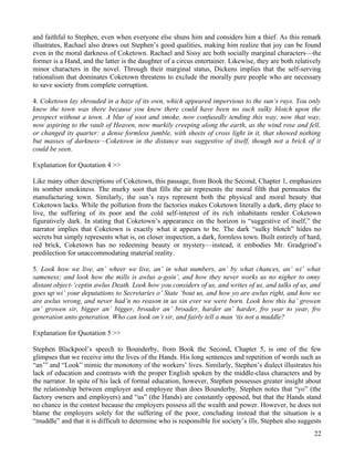 and faithful to Stephen, even when everyone else shuns him and considers him a thief. As this remark
illustrates, Rachael also draws out Stephen’s good qualities, making him realize that joy can be found
even in the moral darkness of Coketown. Rachael and Sissy are both socially marginal characters—the
former is a Hand, and the latter is the daughter of a circus entertainer. Likewise, they are both relatively
minor characters in the novel. Through their marginal status, Dickens implies that the self-serving
rationalism that dominates Coketown threatens to exclude the morally pure people who are necessary
to save society from complete corruption.

4. Coketown lay shrouded in a haze of its own, which appeared impervious to the sun’s rays. You only
knew the town was there because you knew there could have been no such sulky blotch upon the
prospect without a town. A blur of soot and smoke, now confusedly tending this way, now that way,
now aspiring to the vault of Heaven, now murkily creeping along the earth, as the wind rose and fell,
or changed its quarter: a dense formless jumble, with sheets of cross light in it, that showed nothing
but masses of darkness—Coketown in the distance was suggestive of itself, though not a brick of it
could be seen.

Explanation for Quotation 4 >>

Like many other descriptions of Coketown, this passage, from Book the Second, Chapter 1, emphasizes
its somber smokiness. The murky soot that fills the air represents the moral filth that permeates the
manufacturing town. Similarly, the sun’s rays represent both the physical and moral beauty that
Coketown lacks. While the pollution from the factories makes Coketown literally a dark, dirty place to
live, the suffering of its poor and the cold self-interest of its rich inhabitants render Coketown
figuratively dark. In stating that Coketown’s appearance on the horizon is “suggestive of itself,” the
narrator implies that Coketown is exactly what it appears to be. The dark “sulky blotch” hides no
secrets but simply represents what is, on closer inspection, a dark, formless town. Built entirely of hard,
red brick, Coketown has no redeeming beauty or mystery—instead, it embodies Mr. Gradgrind’s
predilection for unaccommodating material reality.

5. Look how we live, an’ wheer we live, an’ in what numbers, an’ by what chances, an’ wi’ what
sameness; and look how the mills is awlus a-goin’, and how they never works us no nigher to onny
distant object-‘ceptin awlus Death. Look how you considers of us, and writes of us, and talks of us, and
goes up wi’ your deputations to Secretaries o’ State ‘bout us, and how yo are awlus right, and how we
are awlus wrong, and never had’n no reason in us sin ever we were born. Look how this ha’ growen
an’ growen sir, bigger an’ bigger, broader an’ broader, harder an’ harder, fro year to year, fro
generation unto generation. Who can look on’t sir, and fairly tell a man ‘tis not a muddle?

Explanation for Quotation 5 >>

Stephen Blackpool’s speech to Bounderby, from Book the Second, Chapter 5, is one of the few
glimpses that we receive into the lives of the Hands. His long sentences and repetition of words such as
“an’” and “Look” mimic the monotony of the workers’ lives. Similarly, Stephen’s dialect illustrates his
lack of education and contrasts with the proper English spoken by the middle-class characters and by
the narrator. In spite of his lack of formal education, however, Stephen possesses greater insight about
the relationship between employer and employee than does Bounderby. Stephen notes that “yo” (the
factory owners and employers) and “us” (the Hands) are constantly opposed, but that the Hands stand
no chance in the contest because the employers possess all the wealth and power. However, he does not
blame the employers solely for the suffering of the poor, concluding instead that the situation is a
“muddle” and that it is difficult to determine who is responsible for society’s ills. Stephen also suggests
                                                                                                         22
 