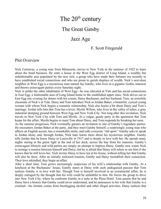 The 20th century
                                      The Great Gatsby
                                             Jazz Age
                                                             F. Scott Fitzgerald

Plot Overview

Nick Carraway, a young man from Minnesota, moves to New York in the summer of 1922 to learn
about the bond business. He rents a house in the West Egg district of Long Island, a wealthy but
unfashionable area populated by the new rich, a group who have made their fortunes too recently to
have established social connections and who are prone to garish displays of wealth. Nick’s next-door
neighbor in West Egg is a mysterious man named Jay Gatsby, who lives in a gigantic Gothic mansion
and throws extravagant parties every Saturday night.
Nick is unlike the other inhabitants of West Egg—he was educated at Yale and has social connections
in East Egg, a fashionable area of Long Island home to the established upper class. Nick drives out to
East Egg one evening for dinner with his cousin, Daisy Buchanan, and her husband, Tom, an erstwhile
classmate of Nick’s at Yale. Daisy and Tom introduce Nick to Jordan Baker, a beautiful, cynical young
woman with whom Nick begins a romantic relationship. Nick also learns a bit about Daisy and Tom’s
marriage: Jordan tells him that Tom has a lover, Myrtle Wilson, who lives in the valley of ashes, a gray
industrial dumping ground between West Egg and New York City. Not long after this revelation, Nick
travels to New York City with Tom and Myrtle. At a vulgar, gaudy party in the apartment that Tom
keeps for the affair, Myrtle begins to taunt Tom about Daisy, and Tom responds by breaking her nose.
As the summer progresses, Nick eventually garners an invitation to one of Gatsby’s legendary parties.
He encounters Jordan Baker at the party, and they meet Gatsby himself, a surprisingly young man who
affects an English accent, has a remarkable smile, and calls everyone “old sport.” Gatsby asks to speak
to Jordan alone, and, through Jordan, Nick later learns more about his mysterious neighbor. Gatsby
tells Jordan that he knew Daisy in Louisville in 1917 and is deeply in love with her. He spends many
nights staring at the green light at the end of her dock, across the bay from his mansion. Gatsby’s
extravagant lifestyle and wild parties are simply an attempt to impress Daisy. Gatsby now wants Nick
to arrange a reunion between himself and Daisy, but he is afraid that Daisy will refuse to see him if she
knows that he still loves her. Nick invites Daisy to have tea at his house, without telling her that Gatsby
will also be there. After an initially awkward reunion, Gatsby and Daisy reestablish their connection.
Their love rekindled, they begin an affair.
After a short time, Tom grows increasingly suspicious of his wife’s relationship with Gatsby. At a
luncheon at the Buchanans’ house, Gatsby stares at Daisy with such undisguised passion that Tom
realizes Gatsby is in love with her. Though Tom is himself involved in an extramarital affair, he is
deeply outraged by the thought that his wife could be unfaithful to him. He forces the group to drive
into New York City, where he confronts Gatsby in a suite at the Plaza Hotel. Tom asserts that he and
Daisy have a history that Gatsby could never understand, and he announces to his wife that Gatsby is a
criminal—his fortune comes from bootlegging alcohol and other illegal activities. Daisy realizes that


                                                                                                        24
 