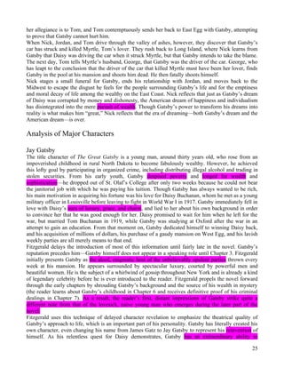 her allegiance is to Tom, and Tom contemptuously sends her back to East Egg with Gatsby, attempting
to prove that Gatsby cannot hurt him.
When Nick, Jordan, and Tom drive through the valley of ashes, however, they discover that Gatsby’s
car has struck and killed Myrtle, Tom’s lover. They rush back to Long Island, where Nick learns from
Gatsby that Daisy was driving the car when it struck Myrtle, but that Gatsby intends to take the blame.
The next day, Tom tells Myrtle’s husband, George, that Gatsby was the driver of the car. George, who
has leapt to the conclusion that the driver of the car that killed Myrtle must have been her lover, finds
Gatsby in the pool at his mansion and shoots him dead. He then fatally shoots himself.
Nick stages a small funeral for Gatsby, ends his relationship with Jordan, and moves back to the
Midwest to escape the disgust he feels for the people surrounding Gatsby’s life and for the emptiness
and moral decay of life among the wealthy on the East Coast. Nick reflects that just as Gatsby’s dream
of Daisy was corrupted by money and dishonesty, the American dream of happiness and individualism
has disintegrated into the mere pursuit of wealth. Though Gatsby’s power to transform his dreams into
reality is what makes him “great,” Nick reflects that the era of dreaming—both Gatsby’s dream and the
American dream—is over.

Analysis of Major Characters

Jay Gatsby
The title character of The Great Gatsby is a young man, around thirty years old, who rose from an
impoverished childhood in rural North Dakota to become fabulously wealthy. However, he achieved
this lofty goal by participating in organized crime, including distributing illegal alcohol and trading in
stolen securities. From his early youth, Gatsby despised poverty and longed for wealth and
sophistication—he dropped out of St. Olaf’s College after only two weeks because he could not bear
the janitorial job with which he was paying his tuition. Though Gatsby has always wanted to be rich,
his main motivation in acquiring his fortune was his love for Daisy Buchanan, whom he met as a young
military officer in Louisville before leaving to fight in World War I in 1917. Gatsby immediately fell in
love with Daisy’s aura of luxury, grace, and charm, and lied to her about his own background in order
to convince her that he was good enough for her. Daisy promised to wait for him when he left for the
war, but married Tom Buchanan in 1919, while Gatsby was studying at Oxford after the war in an
attempt to gain an education. From that moment on, Gatsby dedicated himself to winning Daisy back,
and his acquisition of millions of dollars, his purchase of a gaudy mansion on West Egg, and his lavish
weekly parties are all merely means to that end.
Fitzgerald delays the introduction of most of this information until fairly late in the novel. Gatsby’s
reputation precedes him—Gatsby himself does not appear in a speaking role until Chapter 3. Fitzgerald
initially presents Gatsby as the aloof, enigmatic host of the unbelievably opulent parties thrown every
week at his mansion. He appears surrounded by spectacular luxury, courted by powerful men and
beautiful women. He is the subject of a whirlwind of gossip throughout New York and is already a kind
of legendary celebrity before he is ever introduced to the reader. Fitzgerald propels the novel forward
through the early chapters by shrouding Gatsby’s background and the source of his wealth in mystery
(the reader learns about Gatsby’s childhood in Chapter 6 and receives definitive proof of his criminal
dealings in Chapter 7). As a result, the reader’s first, distant impressions of Gatsby strike quite a
different note from that of the lovesick, naive young man who emerges during the later part of the
novel.
Fitzgerald uses this technique of delayed character revelation to emphasize the theatrical quality of
Gatsby’s approach to life, which is an important part of his personality. Gatsby has literally created his
own character, even changing his name from James Gatz to Jay Gatsby to represent his reinvention of
himself. As his relentless quest for Daisy demonstrates, Gatsby has an extraordinary ability to

                                                                                                       25
 