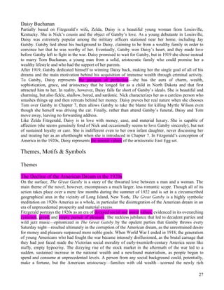 Daisy Buchanan
Partially based on Fitzgerald’s wife, Zelda, Daisy is a beautiful young woman from Louisville,
Kentucky. She is Nick’s cousin and the object of Gatsby’s love. As a young debutante in Louisville,
Daisy was extremely popular among the military officers stationed near her home, including Jay
Gatsby. Gatsby lied about his background to Daisy, claiming to be from a wealthy family in order to
convince her that he was worthy of her. Eventually, Gatsby won Daisy’s heart, and they made love
before Gatsby left to fight in the war. Daisy promised to wait for Gatsby, but in 1919 she chose instead
to marry Tom Buchanan, a young man from a solid, aristocratic family who could promise her a
wealthy lifestyle and who had the support of her parents.
After 1919, Gatsby dedicated himself to winning Daisy back, making her the single goal of all of his
dreams and the main motivation behind his acquisition of immense wealth through criminal activity.
To Gatsby, Daisy represents the paragon of perfection—she has the aura of charm, wealth,
sophistication, grace, and aristocracy that he longed for as a child in North Dakota and that first
attracted him to her. In reality, however, Daisy falls far short of Gatsby’s ideals. She is beautiful and
charming, but also fickle, shallow, bored, and sardonic. Nick characterizes her as a careless person who
smashes things up and then retreats behind her money. Daisy proves her real nature when she chooses
Tom over Gatsby in Chapter 7, then allows Gatsby to take the blame for killing Myrtle Wilson even
though she herself was driving the car. Finally, rather than attend Gatsby’s funeral, Daisy and Tom
move away, leaving no forwarding address.
Like Zelda Fitzgerald, Daisy is in love with money, ease, and material luxury. She is capable of
affection (she seems genuinely fond of Nick and occasionally seems to love Gatsby sincerely), but not
of sustained loyalty or care. She is indifferent even to her own infant daughter, never discussing her
and treating her as an afterthought when she is introduced in Chapter 7. In Fitzgerald’s conception of
America in the 1920s, Daisy represents the amoral values of the aristocratic East Egg set.

Themes, Motifs & Symbols

Themes

The Decline of the American Dream in the 1920s
On the surface, The Great Gatsby is a story of the thwarted love between a man and a woman. The
main theme of the novel, however, encompasses a much larger, less romantic scope. Though all of its
action takes place over a mere few months during the summer of 1922 and is set in a circumscribed
geographical area in the vicinity of Long Island, New York, The Great Gatsby is a highly symbolic
meditation on 1920s America as a whole, in particular the disintegration of the American dream in an
era of unprecedented prosperity and material excess.
Fitzgerald portrays the 1920s as an era of decayed social and moral values, evidenced in its overarching
cynicism, greed, and empty pursuit of pleasure. The reckless jubilance that led to decadent parties and
wild jazz music—epitomized in The Great Gatsby by the opulent parties that Gatsby throws every
Saturday night—resulted ultimately in the corruption of the American dream, as the unrestrained desire
for money and pleasure surpassed more noble goals. When World War I ended in 1918, the generation
of young Americans who had fought the war became intensely disillusioned, as the brutal carnage that
they had just faced made the Victorian social morality of early-twentieth-century America seem like
stuffy, empty hypocrisy. The dizzying rise of the stock market in the aftermath of the war led to a
sudden, sustained increase in the national wealth and a newfound materialism, as people began to
spend and consume at unprecedented levels. A person from any social background could, potentially,
make a fortune, but the American aristocracy—families with old wealth—scorned the newly rich

                                                                                                      27
 