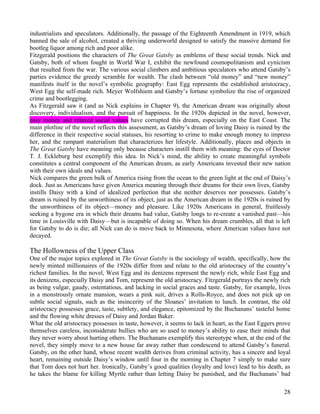industrialists and speculators. Additionally, the passage of the Eighteenth Amendment in 1919, which
banned the sale of alcohol, created a thriving underworld designed to satisfy the massive demand for
bootleg liquor among rich and poor alike.
Fitzgerald positions the characters of The Great Gatsby as emblems of these social trends. Nick and
Gatsby, both of whom fought in World War I, exhibit the newfound cosmopolitanism and cynicism
that resulted from the war. The various social climbers and ambitious speculators who attend Gatsby’s
parties evidence the greedy scramble for wealth. The clash between “old money” and “new money”
manifests itself in the novel’s symbolic geography: East Egg represents the established aristocracy,
West Egg the self-made rich. Meyer Wolfshiem and Gatsby’s fortune symbolize the rise of organized
crime and bootlegging.
As Fitzgerald saw it (and as Nick explains in Chapter 9), the American dream was originally about
discovery, individualism, and the pursuit of happiness. In the 1920s depicted in the novel, however,
easy money and relaxed social values have corrupted this dream, especially on the East Coast. The
main plotline of the novel reflects this assessment, as Gatsby’s dream of loving Daisy is ruined by the
difference in their respective social statuses, his resorting to crime to make enough money to impress
her, and the rampant materialism that characterizes her lifestyle. Additionally, places and objects in
The Great Gatsby have meaning only because characters instill them with meaning: the eyes of Doctor
T. J. Eckleburg best exemplify this idea. In Nick’s mind, the ability to create meaningful symbols
constitutes a central component of the American dream, as early Americans invested their new nation
with their own ideals and values.
Nick compares the green bulk of America rising from the ocean to the green light at the end of Daisy’s
dock. Just as Americans have given America meaning through their dreams for their own lives, Gatsby
instills Daisy with a kind of idealized perfection that she neither deserves nor possesses. Gatsby’s
dream is ruined by the unworthiness of its object, just as the American dream in the 1920s is ruined by
the unworthiness of its object—money and pleasure. Like 1920s Americans in general, fruitlessly
seeking a bygone era in which their dreams had value, Gatsby longs to re-create a vanished past—his
time in Louisville with Daisy—but is incapable of doing so. When his dream crumbles, all that is left
for Gatsby to do is die; all Nick can do is move back to Minnesota, where American values have not
decayed.

The Hollowness of the Upper Class
One of the major topics explored in The Great Gatsby is the sociology of wealth, specifically, how the
newly minted millionaires of the 1920s differ from and relate to the old aristocracy of the country’s
richest families. In the novel, West Egg and its denizens represent the newly rich, while East Egg and
its denizens, especially Daisy and Tom, represent the old aristocracy. Fitzgerald portrays the newly rich
as being vulgar, gaudy, ostentatious, and lacking in social graces and taste. Gatsby, for example, lives
in a monstrously ornate mansion, wears a pink suit, drives a Rolls-Royce, and does not pick up on
subtle social signals, such as the insincerity of the Sloanes’ invitation to lunch. In contrast, the old
aristocracy possesses grace, taste, subtlety, and elegance, epitomized by the Buchanans’ tasteful home
and the flowing white dresses of Daisy and Jordan Baker.
What the old aristocracy possesses in taste, however, it seems to lack in heart, as the East Eggers prove
themselves careless, inconsiderate bullies who are so used to money’s ability to ease their minds that
they never worry about hurting others. The Buchanans exemplify this stereotype when, at the end of the
novel, they simply move to a new house far away rather than condescend to attend Gatsby’s funeral.
Gatsby, on the other hand, whose recent wealth derives from criminal activity, has a sincere and loyal
heart, remaining outside Daisy’s window until four in the morning in Chapter 7 simply to make sure
that Tom does not hurt her. Ironically, Gatsby’s good qualities (loyalty and love) lead to his death, as
he takes the blame for killing Myrtle rather than letting Daisy be punished, and the Buchanans’ bad

                                                                                                      28
 