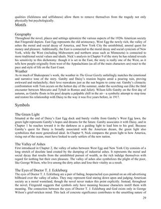 qualities (fickleness and selfishness) allow them to remove themselves from the tragedy not only
physically but psychologically.
Motifs

Geography
Throughout the novel, places and settings epitomize the various aspects of the 1920s American society
that Fitzgerald depicts. East Egg represents the old aristocracy, West Egg the newly rich, the valley of
ashes the moral and social decay of America, and New York City the uninhibited, amoral quest for
money and pleasure. Additionally, the East is connected to the moral decay and social cynicism of New
York, while the West (including Midwestern and northern areas such as Minnesota) is connected to
more traditional social values and ideals. Nick’s analysis in Chapter 9 of the story he has related reveals
his sensitivity to this dichotomy: though it is set in the East, the story is really one of the West, as it
tells how people originally from west of the Appalachians (as all of the main characters are) react to the
pace and style of life on the East Coast.
Weather
As in much of Shakespeare’s work, the weather in The Great Gatsby unfailingly matches the emotional
and narrative tone of the story. Gatsby and Daisy’s reunion begins amid a pouring rain, proving
awkward and melancholy; their love reawakens just as the sun begins to come out. Gatsby’s climactic
confrontation with Tom occurs on the hottest day of the summer, under the scorching sun (like the fatal
encounter between Mercutio and Tybalt in Romeo and Juliet). Wilson kills Gatsby on the first day of
autumn, as Gatsby floats in his pool despite a palpable chill in the air—a symbolic attempt to stop time
and restore his relationship with Daisy to the way it was five years before, in 1917.

Symbols

The Green Light
Situated at the end of Daisy’s East Egg dock and barely visible from Gatsby’s West Egg lawn, the
green light represents Gatsby’s hopes and dreams for the future. Gatsby associates it with Daisy, and in
Chapter 1 he reaches toward it in the darkness as a guiding light to lead him to his goal. Because
Gatsby’s quest for Daisy is broadly associated with the American dream, the green light also
symbolizes that more generalized ideal. In Chapter 9, Nick compares the green light to how America,
rising out of the ocean, must have looked to early settlers of the new nation.

The Valley of Ashes
First introduced in Chapter 2, the valley of ashes between West Egg and New York City consists of a
long stretch of desolate land created by the dumping of industrial ashes. It represents the moral and
social decay that results from the uninhibited pursuit of wealth, as the rich indulge themselves with
regard for nothing but their own pleasure. The valley of ashes also symbolizes the plight of the poor,
like George Wilson, who live among the dirty ashes and lose their vitality as a result.

The Eyes of Doctor T. J. Eckleburg
The eyes of Doctor T. J. Eckleburg are a pair of fading, bespectacled eyes painted on an old advertising
billboard over the valley of ashes. They may represent God staring down upon and judging American
society as a moral wasteland, though the novel never makes this point explicitly. Instead, throughout
the novel, Fitzgerald suggests that symbols only have meaning because characters instill them with
meaning. The connection between the eyes of Doctor T. J. Eckleburg and God exists only in George
Wilson’s grief-stricken mind. This lack of concrete significance contributes to the unsettling nature of
                                                                                                        29
 
