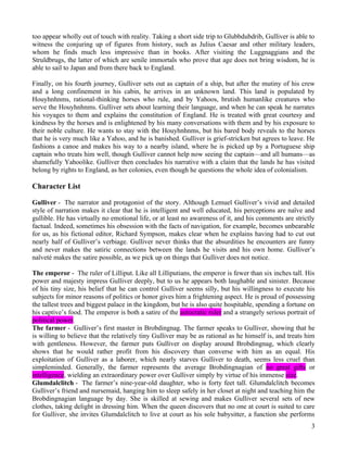 too appear wholly out of touch with reality. Taking a short side trip to Glubbdubdrib, Gulliver is able to
witness the conjuring up of figures from history, such as Julius Caesar and other military leaders,
whom he finds much less impressive than in books. After visiting the Luggnaggians and the
Struldbrugs, the latter of which are senile immortals who prove that age does not bring wisdom, he is
able to sail to Japan and from there back to England.

Finally, on his fourth journey, Gulliver sets out as captain of a ship, but after the mutiny of his crew
and a long confinement in his cabin, he arrives in an unknown land. This land is populated by
Houyhnhnms, rational-thinking horses who rule, and by Yahoos, brutish humanlike creatures who
serve the Houyhnhnms. Gulliver sets about learning their language, and when he can speak he narrates
his voyages to them and explains the constitution of England. He is treated with great courtesy and
kindness by the horses and is enlightened by his many conversations with them and by his exposure to
their noble culture. He wants to stay with the Houyhnhnms, but his bared body reveals to the horses
that he is very much like a Yahoo, and he is banished. Gulliver is grief-stricken but agrees to leave. He
fashions a canoe and makes his way to a nearby island, where he is picked up by a Portuguese ship
captain who treats him well, though Gulliver cannot help now seeing the captain—and all humans—as
shamefully Yahoolike. Gulliver then concludes his narrative with a claim that the lands he has visited
belong by rights to England, as her colonies, even though he questions the whole idea of colonialism.

Character List

Gulliver - The narrator and protagonist of the story. Although Lemuel Gulliver’s vivid and detailed
style of narration makes it clear that he is intelligent and well educated, his perceptions are naïve and
gullible. He has virtually no emotional life, or at least no awareness of it, and his comments are strictly
factual. Indeed, sometimes his obsession with the facts of navigation, for example, becomes unbearable
for us, as his fictional editor, Richard Sympson, makes clear when he explains having had to cut out
nearly half of Gulliver’s verbiage. Gulliver never thinks that the absurdities he encounters are funny
and never makes the satiric connections between the lands he visits and his own home. Gulliver’s
naïveté makes the satire possible, as we pick up on things that Gulliver does not notice.

The emperor - The ruler of Lilliput. Like all Lilliputians, the emperor is fewer than six inches tall. His
power and majesty impress Gulliver deeply, but to us he appears both laughable and sinister. Because
of his tiny size, his belief that he can control Gulliver seems silly, but his willingness to execute his
subjects for minor reasons of politics or honor gives him a frightening aspect. He is proud of possessing
the tallest trees and biggest palace in the kingdom, but he is also quite hospitable, spending a fortune on
his captive’s food. The emperor is both a satire of the autocratic ruler and a strangely serious portrait of
political power.
The farmer - Gulliver’s first master in Brobdingnag. The farmer speaks to Gulliver, showing that he
is willing to believe that the relatively tiny Gulliver may be as rational as he himself is, and treats him
with gentleness. However, the farmer puts Gulliver on display around Brobdingnag, which clearly
shows that he would rather profit from his discovery than converse with him as an equal. His
exploitation of Gulliver as a laborer, which nearly starves Gulliver to death, seems less cruel than
simpleminded. Generally, the farmer represents the average Brobdingnagian of no great gifts or
intelligence, wielding an extraordinary power over Gulliver simply by virtue of his immense size.
Glumdalclitch - The farmer’s nine-year-old daughter, who is forty feet tall. Glumdalclitch becomes
Gulliver’s friend and nursemaid, hanging him to sleep safely in her closet at night and teaching him the
Brobdingnagian language by day. She is skilled at sewing and makes Gulliver several sets of new
clothes, taking delight in dressing him. When the queen discovers that no one at court is suited to care
for Gulliver, she invites Glumdalclitch to live at court as his sole babysitter, a function she performs
                                                                                                          3
 