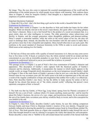 the image. Thus, the eyes also come to represent the essential meaninglessness of the world and the
arbitrariness of the mental process by which people invest objects with meaning. Nick explores these
ideas in Chapter 8, when he imagines Gatsby’s final thoughts as a depressed consideration of the
emptiness of symbols and dreams.

Important Quotations Explained
1. I hope she’ll be a fool—that’s the best thing a girl can be in this world, a beautiful little fool.
Explanation for Quotation 1 >>
Daisy speaks these words in Chapter 1 as she describes to Nick and Jordan her hopes for her infant
daughter. While not directly relevant to the novel’s main themes, this quote offers a revealing glimpse
into Daisy’s character. Daisy is not a fool herself but is the product of a social environment that, to a
great extent, does not value intelligence in women. The older generation values subservience and
docility in females, and the younger generation values thoughtless giddiness and pleasure-seeking.
Daisy’s remark is somewhat sardonic: while she refers to the social values of her era, she does not
seem to challenge them. Instead, she describes her own boredom with life and seems to imply that a
girl can have more fun if she is beautiful and simplistic. Daisy herself often tries to act such a part. She
conforms to the social standard of American femininity in the 1920s in order to avoid such tension-
filled issues as her undying love for Gatsby.


2. He had one of those rare smiles with a quality of eternal reassurance in it, that you may come across
four or five times in life. It faced, or seemed to face, the whole external world for an instant and then
concentrated on you with an irresistible prejudice in your favor. It understood you just as far as you
wanted to be understood, believed in you as you would like to believe in yourself.
Explanation for Quotation 2 >>
This passage occurs in Chapter 3 as part of Nick’s first close examination of Gatsby’s character and
appearance. This description of Gatsby’s smile captures both the theatrical quality of Gatsby’s
character and his charisma. Additionally, it encapsulates the manner in which Gatsby appears to the
outside world, an image Fitzgerald slowly deconstructs as the novel progresses toward Gatsby’s death
in Chapter 8. One of the main facets of Gatsby’s persona is that he acts out a role that he defined for
himself when he was seventeen years old. His smile seems to be both an important part of the role and
a result of the singular combination of hope and imagination that enables him to play it so effectively.
Here, Nick describes Gatsby’s rare focus—he has the ability to make anyone he smiles at feel as
though he has chosen that person out of “the whole external world,” reflecting that person’s most
optimistic conception of him- or herself.


3. The truth was that Jay Gatsby, of West Egg, Long Island, sprang from his Platonic conception of
himself. He was a son of God—a phrase which, if it means anything, means just that—and he must be
about His Father’s business, the service of a vast, vulgar, and meretricious beauty. So he invented just
the sort of Jay Gatsby that a seventeen year old boy would be likely to invent, and to this conception he
was faithful to the end.
Explanation for Quotation 3 >>
In Chapter 6, when Nick finally describes Gatsby’s early history, he uses this striking comparison
between Gatsby and Jesus Christ to illuminate Gatsby’s creation of his own identity. Fitzgerald was
probably influenced in drawing this parallel by a nineteenth-century book by Ernest Renan entitled The
Life of Jesus. This book presents Jesus as a figure who essentially decided to make himself the son of
God, then brought himself to ruin by refusing to recognize the reality that denied his self-conception.
Renan describes a Jesus who is “faithful to his self-created dream but scornful of the factual truth that
                                                                                                         30
 