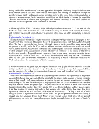 finally crushes him and his dream”—a very appropriate description of Gatsby. Fitzgerald is known to
have admired Renan’s work and seems to have drawn upon it in devising this metaphor. Though the
parallel between Gatsby and Jesus is not an important motif in The Great Gatsby, it is nonetheless a
suggestive comparison, as Gatsby transforms himself into the ideal that he envisioned for himself (a
“Platonic conception of himself”) as a youngster and remains committed to that ideal, despite the
obstacles that society presents to the fulfillment of his dream.


4. That’s my Middle West . . . the street lamps and sleigh bells in the frosty dark. . . . I see now that this
has been a story of the West, after all—Tom and Gatsby, Daisy and Jordan and I, were all Westerners,
and perhaps we possessed some deficiency in common which made us subtly unadaptable to Eastern
life.
Explanation for Quotation 4 >>
This important quote from Nick’s lengthy meditation in Chapter 9 brings the motif of geography in The
Great Gatsby to a conclusion. Throughout the novel, places are associated with themes, characters, and
ideas. The East is associated with a fast-paced lifestyle, decadent parties, crumbling moral values, and
the pursuit of wealth, while the West and the Midwest are associated with more traditional moral
values. In this moment, Nick realizes for the first time that though his story is set on the East Coast, the
western character of his acquaintances (“some deficiency in common”) is the source of the story’s
tensions and attitudes. He considers each character’s behavior and value choices as a reaction to the
wealth-obsessed culture of New York. This perspective contributes powerfully to Nick’s decision to
leave the East Coast and return to Minnesota, as the infeasibility of Nick’s Midwestern values in New
York society mirrors the impracticality of Gatsby’s dream.


5. Gatsby believed in the green light, the orgastic future that year by year recedes before us. It eluded
us then, but that’s no matter—tomorrow we will run faster, stretch out our arms farther. . . . And then
one fine morning —So we beat on, boats against the current, borne back ceaselessly into the past.
Explanation for Quotation 5 >>
These words conclude the novel and find Nick returning to the theme of the significance of the past to
dreams of the future, here represented by the green light. He focuses on the struggle of human beings to
achieve their goals by both transcending and re-creating the past. Yet humans prove themselves unable
to move beyond the past: in the metaphoric language used here, the current draws them backward as
they row forward toward the green light. This past functions as the source of their ideas about the
future (epitomized by Gatsby’s desire to re-create 1917 in his affair with Daisy) and they cannot escape
it as they continue to struggle to transform their dreams into reality. While they never lose their
optimism (“tomorrow we will run faster, stretch out our arms farther . . .”), they expend all of their
energy in pursuit of a goal that moves ever farther away. This apt metaphor characterizes both Gatsby’s
struggle and the American dream itself. Nick’s words register neither blind approval nor cynical
disillusionment but rather the respectful melancholy that he ultimately brings to his study of Gatsby’s
life.




                                                                                                           31
 