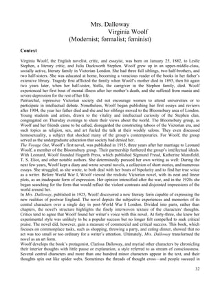 Mrs. Dalloway
                                           Virginia Woolf
                            (Modernist; formalist; feminist)
Context

Virginia Woolf, the English novelist, critic, and essayist, was born on January 25, 1882, to Leslie
Stephen, a literary critic, and Julia Duckworth Stephen. Woolf grew up in an upper-middle-class,
socially active, literary family in Victorian London. She had three full siblings, two half-brothers, and
two half-sisters. She was educated at home, becoming a voracious reader of the books in her father’s
extensive library. Tragedy first afflicted the family when Woolf’s mother died in 1895, then hit again
two years later, when her half-sister, Stella, the caregiver in the Stephen family, died. Woolf
experienced her first bout of mental illness after her mother’s death, and she suffered from mania and
severe depression for the rest of her life.
Patriarchal, repressive Victorian society did not encourage women to attend universities or to
participate in intellectual debate. Nonetheless, Woolf began publishing her first essays and reviews
after 1904, the year her father died and she and her siblings moved to the Bloomsbury area of London.
Young students and artists, drawn to the vitality and intellectual curiosity of the Stephen clan,
congregated on Thursday evenings to share their views about the world. The Bloomsbury group, as
Woolf and her friends came to be called, disregarded the constricting taboos of the Victorian era, and
such topics as religion, sex, and art fueled the talk at their weekly salons. They even discussed
homosexuality, a subject that shocked many of the group’s contemporaries. For Woolf, the group
served as the undergraduate education that society had denied her.
The Voyage Out, Woolf’s first novel, was published in 1915, three years after her marriage to Leonard
Woolf, a member of the Bloomsbury group. Their partnership furthered the group’s intellectual ideals.
With Leonard, Woolf founded Hogarth Press, which published Sigmund Freud, Katherine Mansfield,
T. S. Eliot, and other notable authors. She determinedly pursued her own writing as well: During the
next few years, Woolf kept a diary and wrote several novels, a collection of short stories, and numerous
essays. She struggled, as she wrote, to both deal with her bouts of bipolarity and to find her true voice
as a writer. Before World War I, Woolf viewed the realistic Victorian novel, with its neat and linear
plots, as an inadequate form of expression. Her opinion intensified after the war, and in the 1920s she
began searching for the form that would reflect the violent contrasts and disjointed impressions of the
world around her.
In Mrs. Dalloway, published in 1925, Woolf discovered a new literary form capable of expressing the
new realities of postwar England. The novel depicts the subjective experiences and memories of its
central characters over a single day in post–World War I London. Divided into parts, rather than
chapters, the novel's structure highlights the finely interwoven texture of the characters' thoughts.
Critics tend to agree that Woolf found her writer’s voice with this novel. At forty-three, she knew her
experimental style was unlikely to be a popular success but no longer felt compelled to seek critical
praise. The novel did, however, gain a measure of commercial and critical success. This book, which
focuses on commonplace tasks, such as shopping, throwing a party, and eating dinner, showed that no
act was too small or too ordinary for a writer’s attention. Ultimately, Mrs. Dalloway transformed the
novel as an art form.
Woolf develops the book’s protagonist, Clarissa Dalloway, and myriad other characters by chronicling
their interior thoughts with little pause or explanation, a style referred to as stream of consciousness.
Several central characters and more than one hundred minor characters appear in the text, and their
thoughts spin out like spider webs. Sometimes the threads of thought cross—and people succeed in

                                                                                                      32
 