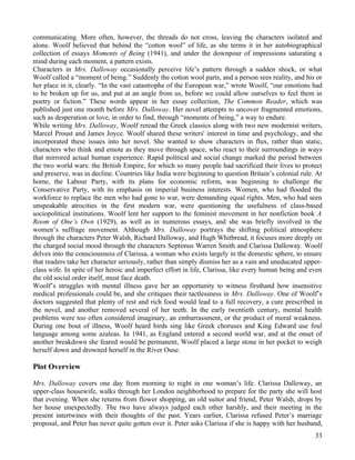 communicating. More often, however, the threads do not cross, leaving the characters isolated and
alone. Woolf believed that behind the “cotton wool” of life, as she terms it in her autobiographical
collection of essays Moments of Being (1941), and under the downpour of impressions saturating a
mind during each moment, a pattern exists.
Characters in Mrs. Dalloway occasionally perceive life’s pattern through a sudden shock, or what
Woolf called a “moment of being.” Suddenly the cotton wool parts, and a person sees reality, and his or
her place in it, clearly. “In the vast catastrophe of the European war,” wrote Woolf, “our emotions had
to be broken up for us, and put at an angle from us, before we could allow ourselves to feel them in
poetry or fiction.” These words appear in her essay collection, The Common Reader, which was
published just one month before Mrs. Dalloway. Her novel attempts to uncover fragmented emotions,
such as desperation or love, in order to find, through “moments of being,” a way to endure.
While writing Mrs. Dalloway, Woolf reread the Greek classics along with two new modernist writers,
Marcel Proust and James Joyce. Woolf shared these writers' interest in time and psychology, and she
incorporated these issues into her novel. She wanted to show characters in flux, rather than static,
characters who think and emote as they move through space, who react to their surroundings in ways
that mirrored actual human experience. Rapid political and social change marked the period between
the two world wars: the British Empire, for which so many people had sacrificed their lives to protect
and preserve, was in decline. Countries like India were beginning to question Britain’s colonial rule. At
home, the Labour Party, with its plans for economic reform, was beginning to challenge the
Conservative Party, with its emphasis on imperial business interests. Women, who had flooded the
workforce to replace the men who had gone to war, were demanding equal rights. Men, who had seen
unspeakable atrocities in the first modern war, were questioning the usefulness of class-based
sociopolitical institutions. Woolf lent her support to the feminist movement in her nonfiction book A
Room of One’s Own (1929), as well as in numerous essays, and she was briefly involved in the
women’s suffrage movement. Although Mrs. Dalloway portrays the shifting political atmosphere
through the characters Peter Walsh, Richard Dalloway, and Hugh Whitbread, it focuses more deeply on
the charged social mood through the characters Septimus Warren Smith and Clarissa Dalloway. Woolf
delves into the consciousness of Clarissa, a woman who exists largely in the domestic sphere, to ensure
that readers take her character seriously, rather than simply dismiss her as a vain and uneducated upper-
class wife. In spite of her heroic and imperfect effort in life, Clarissa, like every human being and even
the old social order itself, must face death.
Woolf’s struggles with mental illness gave her an opportunity to witness firsthand how insensitive
medical professionals could be, and she critiques their tactlessness in Mrs. Dalloway. One of Woolf’s
doctors suggested that plenty of rest and rich food would lead to a full recovery, a cure prescribed in
the novel, and another removed several of her teeth. In the early twentieth century, mental health
problems were too often considered imaginary, an embarrassment, or the product of moral weakness.
During one bout of illness, Woolf heard birds sing like Greek choruses and King Edward use foul
language among some azaleas. In 1941, as England entered a second world war, and at the onset of
another breakdown she feared would be permanent, Woolf placed a large stone in her pocket to weigh
herself down and drowned herself in the River Ouse.

Plot Overview

Mrs. Dalloway covers one day from morning to night in one woman’s life. Clarissa Dalloway, an
upper-class housewife, walks through her London neighborhood to prepare for the party she will host
that evening. When she returns from flower shopping, an old suitor and friend, Peter Walsh, drops by
her house unexpectedly. The two have always judged each other harshly, and their meeting in the
present intertwines with their thoughts of the past. Years earlier, Clarissa refused Peter’s marriage
proposal, and Peter has never quite gotten over it. Peter asks Clarissa if she is happy with her husband,
                                                                                                       33
 