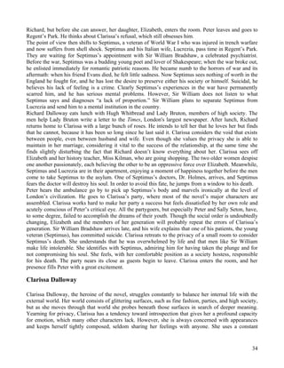Richard, but before she can answer, her daughter, Elizabeth, enters the room. Peter leaves and goes to
Regent’s Park. He thinks about Clarissa’s refusal, which still obsesses him.
The point of view then shifts to Septimus, a veteran of World War I who was injured in trench warfare
and now suffers from shell shock. Septimus and his Italian wife, Lucrezia, pass time in Regent’s Park.
They are waiting for Septimus’s appointment with Sir William Bradshaw, a celebrated psychiatrist.
Before the war, Septimus was a budding young poet and lover of Shakespeare; when the war broke out,
he enlisted immediately for romantic patriotic reasons. He became numb to the horrors of war and its
aftermath: when his friend Evans died, he felt little sadness. Now Septimus sees nothing of worth in the
England he fought for, and he has lost the desire to preserve either his society or himself. Suicidal, he
believes his lack of feeling is a crime. Clearly Septimus’s experiences in the war have permanently
scarred him, and he has serious mental problems. However, Sir William does not listen to what
Septimus says and diagnoses “a lack of proportion.” Sir William plans to separate Septimus from
Lucrezia and send him to a mental institution in the country.
Richard Dalloway eats lunch with Hugh Whitbread and Lady Bruton, members of high society. The
men help Lady Bruton write a letter to the Times, London's largest newspaper. After lunch, Richard
returns home to Clarissa with a large bunch of roses. He intends to tell her that he loves her but finds
that he cannot, because it has been so long since he last said it. Clarissa considers the void that exists
between people, even between husband and wife. Even though she values the privacy she is able to
maintain in her marriage, considering it vital to the success of the relationship, at the same time she
finds slightly disturbing the fact that Richard doesn’t know everything about her. Clarissa sees off
Elizabeth and her history teacher, Miss Kilman, who are going shopping. The two older women despise
one another passionately, each believing the other to be an oppressive force over Elizabeth. Meanwhile,
Septimus and Lucrezia are in their apartment, enjoying a moment of happiness together before the men
come to take Septimus to the asylum. One of Septimus’s doctors, Dr. Holmes, arrives, and Septimus
fears the doctor will destroy his soul. In order to avoid this fate, he jumps from a window to his death.
Peter hears the ambulance go by to pick up Septimus’s body and marvels ironically at the level of
London’s civilization. He goes to Clarissa’s party, where most of the novel’s major characters are
assembled. Clarissa works hard to make her party a success but feels dissatisfied by her own role and
acutely conscious of Peter’s critical eye. All the partygoers, but especially Peter and Sally Seton, have,
to some degree, failed to accomplish the dreams of their youth. Though the social order is undoubtedly
changing, Elizabeth and the members of her generation will probably repeat the errors of Clarissa’s
generation. Sir William Bradshaw arrives late, and his wife explains that one of his patients, the young
veteran (Septimus), has committed suicide. Clarissa retreats to the privacy of a small room to consider
Septimus’s death. She understands that he was overwhelmed by life and that men like Sir William
make life intolerable. She identifies with Septimus, admiring him for having taken the plunge and for
not compromising his soul. She feels, with her comfortable position as a society hostess, responsible
for his death. The party nears its close as guests begin to leave. Clarissa enters the room, and her
presence fills Peter with a great excitement.

Clarissa Dalloway

Clarissa Dalloway, the heroine of the novel, struggles constantly to balance her internal life with the
external world. Her world consists of glittering surfaces, such as fine fashion, parties, and high society,
but as she moves through that world she probes beneath those surfaces in search of deeper meaning.
Yearning for privacy, Clarissa has a tendency toward introspection that gives her a profound capacity
for emotion, which many other characters lack. However, she is always concerned with appearances
and keeps herself tightly composed, seldom sharing her feelings with anyone. She uses a constant


                                                                                                        34
 