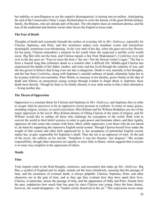 her inability or unwillingness to see the empire's disintegration), is turning into an artifact. Anticipating
the end of the Conservative Party’s reign, Richard plans to write the history of the great British military
family, the Brutons, who are already part of the past. The old empire faces an imminent demise, and the
loss of the traditional and familiar social order leaves the English at loose ends.

The Fear of Death

Thoughts of death lurk constantly beneath the surface of everyday life in Mrs. Dalloway, especially for
Clarissa, Septimus, and Peter, and this awareness makes even mundane events and interactions
meaningful, sometimes even threatening. At the very start of her day, when she goes out to buy flowers
for her party, Clarissa remembers a moment in her youth when she suspected a terrible event would
occur. Big Ben tolls out the hour, and Clarissa repeats a line from Shakespeare’s Cymbeline over and
over as the day goes on: “Fear no more the heat o’ the sun / Nor the furious winter’s rages.” The line is
from a funeral song that celebrates death as a comfort after a difficult life. Middle-aged Clarissa has
experienced the deaths of her father, mother, and sister and has lived through the calamity of war, and
she has grown to believe that living even one day is dangerous. Death is very naturally in her thoughts,
and the line from Cymbeline, along with Septimus’s suicidal embrace of death, ultimately helps her to
be at peace with her own mortality. Peter Walsh, so insecure in his identity, grows frantic at the idea of
death and follows an anonymous young woman through London to forget about it. Septimus faces
death most directly. Though he fears it, he finally chooses it over what seems to him a direr alternative
—living another day.

The Threat of Oppression

Oppression is a constant threat for Clarissa and Septimus in Mrs. Dalloway, and Septimus dies in order
to escape what he perceives to be an oppressive social pressure to conform. It comes in many guises,
including religion, science, or social convention. Miss Kilman and Sir William Bradshaw are two of the
major oppressors in the novel: Miss Kilman dreams of felling Clarissa in the name of religion, and Sir
William would like to subdue all those who challenge his conception of the world. Both wish to
convert the world to their belief systems in order to gain power and dominate others, and their rigidity
oppresses all who come into contact with them. More subtle oppressors, even those who do not intend
to, do harm by supporting the repressive English social system. Though Clarissa herself lives under the
weight of that system and often feels oppressed by it, her acceptance of patriarchal English society
makes her, in part, responsible for Septimus’s death. Thus she too is an oppressor of sorts. At the end
of the novel, she reflects on his suicide: “Somehow it was her disaster—her disgrace.” She accepts
responsibility, though other characters are equally or more fully to blame, which suggests that everyone
is in some way complicit in the oppression of others.

Motifs

Time

Time imparts order to the fluid thoughts, memories, and encounters that make up Mrs. Dalloway. Big
Ben, a symbol of England and its might, sounds out the hour relentlessly, ensuring that the passage of
time, and the awareness of eventual death, is always palpable. Clarissa, Septimus, Peter, and other
characters are in the grip of time, and as they age they evaluate how they have spent their lives.
Clarissa, in particular, senses the passage of time, and the appearance of Sally and Peter, friends from
the past, emphasizes how much time has gone by since Clarissa was young. Once the hour chimes,
however, the sound disappears—its “leaden circles dissolved in the air.” This expression recurs many
                                                                                                          36
 