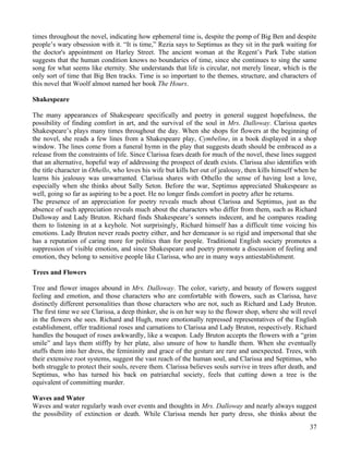 times throughout the novel, indicating how ephemeral time is, despite the pomp of Big Ben and despite
people’s wary obsession with it. “It is time,” Rezia says to Septimus as they sit in the park waiting for
the doctor's appointment on Harley Street. The ancient woman at the Regent’s Park Tube station
suggests that the human condition knows no boundaries of time, since she continues to sing the same
song for what seems like eternity. She understands that life is circular, not merely linear, which is the
only sort of time that Big Ben tracks. Time is so important to the themes, structure, and characters of
this novel that Woolf almost named her book The Hours.

Shakespeare

The many appearances of Shakespeare specifically and poetry in general suggest hopefulness, the
possibility of finding comfort in art, and the survival of the soul in Mrs. Dalloway. Clarissa quotes
Shakespeare’s plays many times throughout the day. When she shops for flowers at the beginning of
the novel, she reads a few lines from a Shakespeare play, Cymbeline, in a book displayed in a shop
window. The lines come from a funeral hymn in the play that suggests death should be embraced as a
release from the constraints of life. Since Clarissa fears death for much of the novel, these lines suggest
that an alternative, hopeful way of addressing the prospect of death exists. Clarissa also identifies with
the title character in Othello, who loves his wife but kills her out of jealousy, then kills himself when he
learns his jealousy was unwarranted. Clarissa shares with Othello the sense of having lost a love,
especially when she thinks about Sally Seton. Before the war, Septimus appreciated Shakespeare as
well, going so far as aspiring to be a poet. He no longer finds comfort in poetry after he returns.
The presence of an appreciation for poetry reveals much about Clarissa and Septimus, just as the
absence of such appreciation reveals much about the characters who differ from them, such as Richard
Dalloway and Lady Bruton. Richard finds Shakespeare’s sonnets indecent, and he compares reading
them to listening in at a keyhole. Not surprisingly, Richard himself has a difficult time voicing his
emotions. Lady Bruton never reads poetry either, and her demeanor is so rigid and impersonal that she
has a reputation of caring more for politics than for people. Traditional English society promotes a
suppression of visible emotion, and since Shakespeare and poetry promote a discussion of feeling and
emotion, they belong to sensitive people like Clarissa, who are in many ways antiestablishment.

Trees and Flowers

Tree and flower images abound in Mrs. Dalloway. The color, variety, and beauty of flowers suggest
feeling and emotion, and those characters who are comfortable with flowers, such as Clarissa, have
distinctly different personalities than those characters who are not, such as Richard and Lady Bruton.
The first time we see Clarissa, a deep thinker, she is on her way to the flower shop, where she will revel
in the flowers she sees. Richard and Hugh, more emotionally repressed representatives of the English
establishment, offer traditional roses and carnations to Clarissa and Lady Bruton, respectively. Richard
handles the bouquet of roses awkwardly, like a weapon. Lady Bruton accepts the flowers with a “grim
smile” and lays them stiffly by her plate, also unsure of how to handle them. When she eventually
stuffs them into her dress, the femininity and grace of the gesture are rare and unexpected. Trees, with
their extensive root systems, suggest the vast reach of the human soul, and Clarissa and Septimus, who
both struggle to protect their souls, revere them. Clarissa believes souls survive in trees after death, and
Septimus, who has turned his back on patriarchal society, feels that cutting down a tree is the
equivalent of committing murder.

Waves and Water
Waves and water regularly wash over events and thoughts in Mrs. Dalloway and nearly always suggest
the possibility of extinction or death. While Clarissa mends her party dress, she thinks about the
                                                                                                         37
 