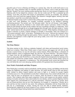 peaceful cycle of waves collecting and falling on a summer day, when the world itself seems to say
“that is all.” Time sometimes takes on waterlike qualities for Clarissa, such as when the chime from
Big Ben “flood[s]” her room, marking another passing hour. Rezia, in a rare moment of happiness with
Septimus after he has helped her construct a hat, lets her words trail off “like a contented tap left
running.” Even then, she knows that stream of contentedness will dry up eventually. The narrative
structure of the novel itself also suggests fluidity. One character’s thoughts appear, intensify, then fade
into another’s, much like waves that collect then fall.
Traditional English society itself is a kind of tide, pulling under those people not strong enough to stand
on their own. Lady Bradshaw, for example, eventually succumbs to Sir William’s bullying,
overbearing presence. The narrator says “she had gone under,” that her will became “water-logged”
and eventually sank into his. Septimus is also sucked under society’s pressures. Earlier in the day,
before he kills himself, he looks out the window and sees everything as though it is underwater. Trees
drag their branches through the air as though dragging them through water, the light outside is “watery
gold,” and his hand on the sofa reminds him of floating in seawater. While Septimus ultimately cannot
accept or function in society, Clarissa manages to navigate it successfully. Peter sees Clarissa in a
“silver-green mermaid’s dress” at her party, “[l]olloping on the waves.” Between her mermaid’s dress
and her ease in bobbing through her party guests, Clarissa succeeds in staying afloat. However, she
identifies with Septimus’s wish to fight the cycle and go under, even if she will not succumb to the
temptation herself.

Symbols

The Prime Minister

The prime minister in Mrs. Dalloway embodies England’s old values and hierarchical social system,
which are in decline. When Peter Walsh wants to insult Clarissa and suggest she will sell out and
become a society hostess, he says she will marry a prime minister. When Lady Bruton, a champion of
English tradition, wants to compliment Hugh, she calls him “My Prime Minister.” The prime minister
is a figure from the old establishment, which Clarissa and Septimus are struggling against. Mrs.
Dalloway takes place after World War I, a time when the English looked desperately for meaning in the
old symbols but found the symbols hollow. When the conservative prime minister finally arrives at
Clarissa’s party, his appearance is unimpressive. The old pyramidal social system that benefited the
very rich before the war is now decaying, and the symbols of its greatness have become pathetic.

Peter Walsh’s Pocketknife and Other Weapons

Peter Walsh plays constantly with his pocketknife, and the opening, closing, and fiddling with the knife
suggest his flightiness and inability to make decisions. He cannot decide what he feels and doesn’t
know whether he abhors English tradition and wants to fight it, or whether he accepts English
civilization just as it is. The pocketknife reveals Peter’s defensiveness. He is armed with the knife, in a
sense, when he pays an unexpected visit to Clarissa, while she herself is armed with her sewing
scissors. Their weapons make them equal competitors. Knives and weapons are also phallic symbols,
hinting at sexuality and power. Peter cannot define his own identity, and his constant fidgeting with the
knife suggests how uncomfortable he is with his masculinity. Characters fall into two groups: those
who are armed and those who are not. Ellie Henderson, for example, is “weaponless,” because she is
poor and has not been trained for any career. Her ambiguous relationship with her friend Edith also
puts her at a disadvantage in society, leaving her even less able to defend herself. Septimus,
psychologically crippled by the literal weapons of war, commits suicide by impaling himself on a metal
fence, showing the danger lurking behind man-made boundaries.
                                                                                                        38
 