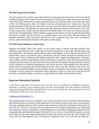 The Old Woman in the Window

The old woman in the window across from Clarissa’s house represents the privacy of the soul and the
loneliness that goes with it, both of which will increase as Clarissa grows older. Clarissa sees the future
in the old woman: She herself will grow old and become more and more alone, since that is the nature
of life. As Clarissa grows older, she reflects more but communicates less. Instead, she keeps her
feelings locked inside the private rooms of her own soul, just as the old woman rattles alone around the
rooms of her house. Nevertheless, the old woman also represents serenity and the purity of the soul.
Clarissa respects the woman’s private reflections and thinks beauty lies in this act of preserving one’s
interior life and independence. Before Septimus jumps out the window, he sees an old man descending
the staircase outside, and this old man is a parallel figure to the old woman. Though Clarissa and
Septimus ultimately choose to preserve their private lives in opposite ways, their view of loneliness,
privacy, and communication resonates within these similar images.

The Old Woman Singing an Ancient Song

Opposite the Regent’s Park Tube station, an old woman sings an ancient song that celebrates life,
endurance, and continuity. She is oblivious to everyone around her as she sings, beyond caring what
the world thinks. The narrator explains that no matter what happens in the world, the old woman will
still be there, even in “ten million years,” and that the song has soaked “through the knotted roots of
infinite ages.” Roots, intertwined and hidden beneath the earth, suggest the deepest parts of people’s
souls, and this woman’s song touches everyone who hears it in some way. Peter hears the song first and
compares the old woman to a rusty pump. He doesn’t catch her triumphant message and feels only pity
for her, giving her a coin before stepping into a taxi. Rezia, however, finds strength in the old woman’s
words, and the song makes her feel as though all will be okay in her life. Women in the novel, who
have to view patriarchal English society from the outside, are generally more attuned to nature and the
messages of voices outside the mainstream. Rezia, therefore, is able to see the old woman for the life
force she is, instead of simply a nuisance or a tragic figure to be dealt with, ignored, or pitied.


Important Quotations Explained

1. For Heaven only knows why one loves it so, how one sees it so, making it up, building it round one,
tumbling it, creating it every moment afresh; but the veriest frumps, the most dejected of miseries
sitting on doorsteps (drink their downfall) do the same; can’t be dealt with, she felt positive, by Acts of
Parliament for that very reason: they love life.

Explanation for Quotation 1 >>

This quotation, part of Clarissa’s thoughts as she walks to the flower shop in the early morning and Big
Ben chimes the hour, reveals her strong attachment to life and the concept of life as her own invention.
The long, galloping sentence, full of commas and semicolons, mirrors her excitement at being alive on
this June day. Clarissa is conscious that the impressions of the things around her do not necessarily
hold beauty or meaning in themselves, but that humans act as architects, building the impressions into
comprehensible and beautiful moments. She herself revels in this act, in the effort life requires, and she
knows that even the most impoverished person living on the streets can derive the same wonder from
living. She sees that happiness does not belong to a particular class, but to all who can build up a

                                                                                                        39
 