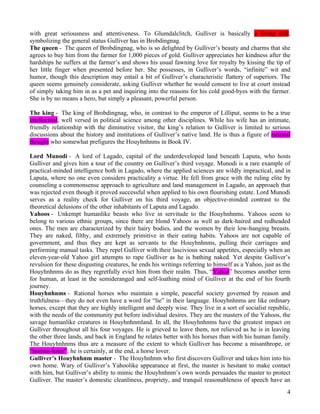 with great seriousness and attentiveness. To Glumdalclitch, Gulliver is basically a living doll,
symbolizing the general status Gulliver has in Brobdingnag.
The queen - The queen of Brobdingnag, who is so delighted by Gulliver’s beauty and charms that she
agrees to buy him from the farmer for 1,000 pieces of gold. Gulliver appreciates her kindness after the
hardships he suffers at the farmer’s and shows his usual fawning love for royalty by kissing the tip of
her little finger when presented before her. She possesses, in Gulliver’s words, “infinite” wit and
humor, though this description may entail a bit of Gulliver’s characteristic flattery of superiors. The
queen seems genuinely considerate, asking Gulliver whether he would consent to live at court instead
of simply taking him in as a pet and inquiring into the reasons for his cold good-byes with the farmer.
She is by no means a hero, but simply a pleasant, powerful person.

The king - The king of Brobdingnag, who, in contrast to the emperor of Lilliput, seems to be a true
intellectual, well versed in political science among other disciplines. While his wife has an intimate,
friendly relationship with the diminutive visitor, the king’s relation to Gulliver is limited to serious
discussions about the history and institutions of Gulliver’s native land. He is thus a figure of rational
thought who somewhat prefigures the Houyhnhnms in Book IV.

Lord Munodi - A lord of Lagado, capital of the underdeveloped land beneath Laputa, who hosts
Gulliver and gives him a tour of the country on Gulliver’s third voyage. Munodi is a rare example of
practical-minded intelligence both in Lagado, where the applied sciences are wildly impractical, and in
Laputa, where no one even considers practicality a virtue. He fell from grace with the ruling elite by
counseling a commonsense approach to agriculture and land management in Lagado, an approach that
was rejected even though it proved successful when applied to his own flourishing estate. Lord Munodi
serves as a reality check for Gulliver on his third voyage, an objective-minded contrast to the
theoretical delusions of the other inhabitants of Laputa and Lagado.
Yahoos - Unkempt humanlike beasts who live in servitude to the Houyhnhnms. Yahoos seem to
belong to various ethnic groups, since there are blond Yahoos as well as dark-haired and redheaded
ones. The men are characterized by their hairy bodies, and the women by their low-hanging breasts.
They are naked, filthy, and extremely primitive in their eating habits. Yahoos are not capable of
government, and thus they are kept as servants to the Houyhnhnms, pulling their carriages and
performing manual tasks. They repel Gulliver with their lascivious sexual appetites, especially when an
eleven-year-old Yahoo girl attempts to rape Gulliver as he is bathing naked. Yet despite Gulliver’s
revulsion for these disgusting creatures, he ends his writings referring to himself as a Yahoo, just as the
Houyhnhnms do as they regretfully evict him from their realm. Thus, “Yahoo” becomes another term
for human, at least in the semideranged and self-loathing mind of Gulliver at the end of his fourth
journey.
Houyhnhnms - Rational horses who maintain a simple, peaceful society governed by reason and
truthfulness—they do not even have a word for “lie” in their language. Houyhnhnms are like ordinary
horses, except that they are highly intelligent and deeply wise. They live in a sort of socialist republic,
with the needs of the community put before individual desires. They are the masters of the Yahoos, the
savage humanlike creatures in Houyhnhnmland. In all, the Houyhnhnms have the greatest impact on
Gulliver throughout all his four voyages. He is grieved to leave them, not relieved as he is in leaving
the other three lands, and back in England he relates better with his horses than with his human family.
The Houyhnhnms thus are a measure of the extent to which Gulliver has become a misanthrope, or
“human-hater”; he is certainly, at the end, a horse lover.
Gulliver’s Houyhnhnm master - The Houyhnhnm who first discovers Gulliver and takes him into his
own home. Wary of Gulliver’s Yahoolike appearance at first, the master is hesitant to make contact
with him, but Gulliver’s ability to mimic the Houyhnhnm’s own words persuades the master to protect
Gulliver. The master’s domestic cleanliness, propriety, and tranquil reasonableness of speech have an
                                                                                                         4
 