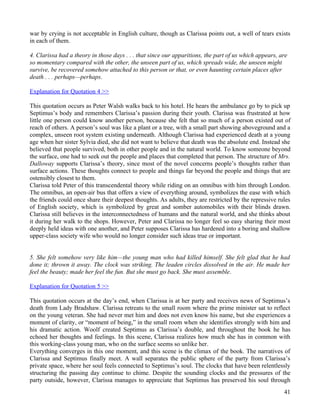 war by crying is not acceptable in English culture, though as Clarissa points out, a well of tears exists
in each of them.

4. Clarissa had a theory in those days . . . that since our apparitions, the part of us which appears, are
so momentary compared with the other, the unseen part of us, which spreads wide, the unseen might
survive, be recovered somehow attached to this person or that, or even haunting certain places after
death . . . perhaps—perhaps.

Explanation for Quotation 4 >>

This quotation occurs as Peter Walsh walks back to his hotel. He hears the ambulance go by to pick up
Septimus’s body and remembers Clarissa’s passion during their youth. Clarissa was frustrated at how
little one person could know another person, because she felt that so much of a person existed out of
reach of others. A person’s soul was like a plant or a tree, with a small part showing aboveground and a
complex, unseen root system existing underneath. Although Clarissa had experienced death at a young
age when her sister Sylvia died, she did not want to believe that death was the absolute end. Instead she
believed that people survived, both in other people and in the natural world. To know someone beyond
the surface, one had to seek out the people and places that completed that person. The structure of Mrs.
Dalloway supports Clarissa’s theory, since most of the novel concerns people’s thoughts rather than
surface actions. These thoughts connect to people and things far beyond the people and things that are
ostensibly closest to them.
Clarissa told Peter of this transcendental theory while riding on an omnibus with him through London.
The omnibus, an open-air bus that offers a view of everything around, symbolizes the ease with which
the friends could once share their deepest thoughts. As adults, they are restricted by the repressive rules
of English society, which is symbolized by great and somber automobiles with their blinds drawn.
Clarissa still believes in the interconnectedness of humans and the natural world, and she thinks about
it during her walk to the shops. However, Peter and Clarissa no longer feel so easy sharing their most
deeply held ideas with one another, and Peter supposes Clarissa has hardened into a boring and shallow
upper-class society wife who would no longer consider such ideas true or important.


5. She felt somehow very like him—the young man who had killed himself. She felt glad that he had
done it; thrown it away. The clock was striking. The leaden circles dissolved in the air. He made her
feel the beauty; made her feel the fun. But she must go back. She must assemble.

Explanation for Quotation 5 >>

This quotation occurs at the day’s end, when Clarissa is at her party and receives news of Septimus’s
death from Lady Bradshaw. Clarissa retreats to the small room where the prime minister sat to reflect
on the young veteran. She had never met him and does not even know his name, but she experiences a
moment of clarity, or “moment of being,” in the small room when she identifies strongly with him and
his dramatic action. Woolf created Septimus as Clarissa’s double, and throughout the book he has
echoed her thoughts and feelings. In this scene, Clarissa realizes how much she has in common with
this working-class young man, who on the surface seems so unlike her.
Everything converges in this one moment, and this scene is the climax of the book. The narratives of
Clarissa and Septimus finally meet. A wall separates the public sphere of the party from Clarissa’s
private space, where her soul feels connected to Septimus’s soul. The clocks that have been relentlessly
structuring the passing day continue to chime. Despite the sounding clocks and the pressures of the
party outside, however, Clarissa manages to appreciate that Septimus has preserved his soul through
                                                                                                        41
 