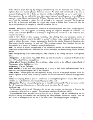 death. Clarissa began her day by plunging metaphorically into the beautiful June morning, and
Septimus has now literally plunged from his window. An effort and commitment to the soul is
necessary to plunge into life or death, and Clarissa, who has reached middle age and is keenly aware of
the compromises she has made in her own life, respects Septimus’s unwillingness to be crushed by an
oppressive power like the psychiatrist Sir William. Clarissa repeats the line from Cymbeline, “Fear no
more,” and she continues to endure. She will go back to her party and “assemble.” In the postwar
world, life is fragmented and does not contain easy routes to follow, but Clarissa will take the
fragmented pieces and go on trying to make life up as best she can.

narrator · Anonymous. The omniscient narrator is a commenting voice who knows everything about
the characters. This voice appears occasionally among the subjective thoughts of characters. The
critique of Sir William Bradshaw’s reverence of proportion and conversion is the narrator’s most
sustained appearance.
point of view · Point of view changes constantly, often shifting from one character’s stream of
consciousness (subjective interior thoughts) to another’s within a single paragraph. Woolf most often
uses free indirect discourse, a literary technique that describes the interior thoughts of characters using
third-person singular pronouns (he and she). This technique ensures that transitions between the
thoughts of a large number of characters are subtle and smooth.
tone · The narrator is against the oppression of the human soul and for the celebration of diversity, as
are the book’s major characters. Sometimes the mood is humorous, but an underlying sadness is always
present.
tense · Though mainly in the immediate past, Peter’s dream of the solitary traveler is in the present
tense.
setting (time) · A day in mid-June, 1923. There are many flashbacks to a summer at Bourton in the
early 1890s, when Clarissa was eighteen.
setting (place) · London, England. The novel takes place largely in the affluent neighborhood of
Westminster, where the Dalloways live.
protagonist · Clarissa Dalloway
major conflict · Clarissa and other characters try to preserve their souls and communicate in an
oppressive and fragmentary post–World War I England.
rising action · Clarissa spends the day organizing a party that will bring people together, while her
double, Septimus Warren Smith, eventually commits suicide due to the social pressures that oppress his
soul.
climax · At her party, Clarissa goes to a small room to contemplate Septimus’s suicide. She identifies
with him and is glad he did it, believing that he preserved his soul.
falling action · Clarissa returns to her party and is viewed from the outside. We do not know whether
she will change due to her moment of clarity, but we do know that she will endure.
foreshadowing
 · At the opening of the novel, Clarissa recalls having a premonition one June day at Bourton that
“something awful was about to happen.” This sensation anticipates Septimus’s suicide.
 · Peter thinks of Clarissa when he wakes up from his nap in Regent’s Park and considers how she has
the gift of making the world her own and standing out among a crowd. Peter states simply, “there she
was,” a line he will repeat as the last line of the novel, when Clarissa appears again at her party.




                                                                                                        42
 