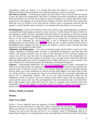 extraordinary impact on Gulliver. It is through this horse that Gulliver is led to reevaluate the
differences between humans and beasts and to question humanity’s claims to rationality.
Don Pedro de Mendez - The Portuguese captain who takes Gulliver back to Europe after he is forced
to leave the land of the Houyhnhnms. Don Pedro is naturally benevolent and generous, offering the
half-crazed Gulliver his own best suit of clothes to replace the tatters he is wearing. But Gulliver meets
his generosity with repulsion, as he cannot bear the company of Yahoos. By the end of the voyage, Don
Pedro has won over Gulliver to the extent that he is able to have a conversation with him, but the
captain’s overall Yahoolike nature in Gulliver’s eyes alienates him from Gulliver to the very end.

Brobdingnagians - Giants whom Gulliver meets on his second voyage. Brobdingnagians are basically
a reasonable and kindly people governed by a sense of justice. Even the farmer who abuses Gulliver at
the beginning is gentle with him, and politely takes the trouble to say good-bye to him upon leaving
him. The farmer’s daughter, Glumdalclitch, gives Gulliver perhaps the most kindhearted treatment he
receives on any of his voyages. The Brobdingnagians do not exploit him for personal or political
reasons, as the Lilliputians do, and his life there is one of satisfaction and quietude. But the
Brobdingnagians do treat Gulliver as a plaything. When he tries to speak seriously with the king of
Brobdingnag about England, the king dismisses the English as odious vermin, showing that deep
discussion is not possible for Gulliver here.
Lilliputians and Blefuscudians - Two races of miniature people whom Gulliver meets on his first
voyage. Lilliputians and Blefuscudians are prone to conspiracies and jealousies, and while they treat
Gulliver well enough materially, they are quick to take advantage of him in political intrigues of
various sorts. The two races have been in a longstanding war with each over the interpretation of a
reference in their common holy scripture to the proper way to eat eggs. Gulliver helps the Lilliputians
defeat the Blefuscudian navy, but he eventually leaves Lilliput and receives a warm welcome in the
court of Blefuscu, by which Swift satirizes the arbitrariness of international relations.
Laputans - Absentminded intellectuals who live on the floating island of Laputa, encountered by
Gulliver on his third voyage. The Laputans are parodies of theoreticians, who have scant regard for any
practical results of their own research. They are so inwardly absorbed in their own thoughts that they
must be shaken out of their meditations by special servants called flappers, who shake rattles in their
ears. During Gulliver’s stay among them, they do not mistreat him, but are generally unpleasant and
dismiss him as intellectually deficient. They do not care about down-to-earth things like the
dilapidation of their own houses, but worry intensely about abstract matters like the trajectories of
comets and the course of the sun. They are dependent in their own material needs on the land below
them, called Lagado, above which they hover by virtue of a magnetic field, and from which they
periodically raise up food supplies. In the larger context of Gulliver’s journeys, the Laputans are a
parody of the excesses of theoretical pursuits and the uselessness of purely abstract knowledge.

Themes, Motifs & Symbols

Themes
Might Versus Right

Gulliver’s Travels implicitly poses the question of whether physical power or moral righteousness
should be the governing factor in social life. Gulliver experiences the advantages of physical might
both as one who has it, as a giant in Lilliput where he can defeat the Blefuscudian navy by virtue of his
immense size, and as one who does not have it, as a miniature visitor to Brobdingnag where he is
harassed by the hugeness of everything from insects to household pets. His first encounter with another

                                                                                                        5
 
