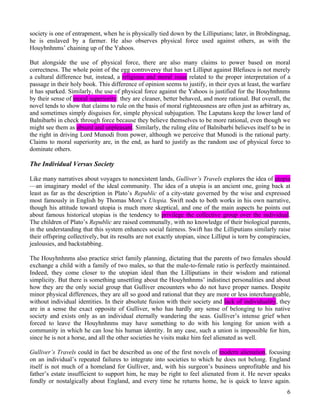 society is one of entrapment, when he is physically tied down by the Lilliputians; later, in Brobdingnag,
he is enslaved by a farmer. He also observes physical force used against others, as with the
Houyhnhnms’ chaining up of the Yahoos.

But alongside the use of physical force, there are also many claims to power based on moral
correctness. The whole point of the egg controversy that has set Lilliput against Blefuscu is not merely
a cultural difference but, instead, a religious and moral issue related to the proper interpretation of a
passage in their holy book. This difference of opinion seems to justify, in their eyes at least, the warfare
it has sparked. Similarly, the use of physical force against the Yahoos is justified for the Houyhnhnms
by their sense of moral superiority: they are cleaner, better behaved, and more rational. But overall, the
novel tends to show that claims to rule on the basis of moral righteousness are often just as arbitrary as,
and sometimes simply disguises for, simple physical subjugation. The Laputans keep the lower land of
Balnibarbi in check through force because they believe themselves to be more rational, even though we
might see them as absurd and unpleasant. Similarly, the ruling elite of Balnibarbi believes itself to be in
the right in driving Lord Munodi from power, although we perceive that Munodi is the rational party.
Claims to moral superiority are, in the end, as hard to justify as the random use of physical force to
dominate others.

The Individual Versus Society

Like many narratives about voyages to nonexistent lands, Gulliver’s Travels explores the idea of utopia
—an imaginary model of the ideal community. The idea of a utopia is an ancient one, going back at
least as far as the description in Plato’s Republic of a city-state governed by the wise and expressed
most famously in English by Thomas More’s Utopia. Swift nods to both works in his own narrative,
though his attitude toward utopia is much more skeptical, and one of the main aspects he points out
about famous historical utopias is the tendency to privilege the collective group over the individual.
The children of Plato’s Republic are raised communally, with no knowledge of their biological parents,
in the understanding that this system enhances social fairness. Swift has the Lilliputians similarly raise
their offspring collectively, but its results are not exactly utopian, since Lilliput is torn by conspiracies,
jealousies, and backstabbing.

The Houyhnhnms also practice strict family planning, dictating that the parents of two females should
exchange a child with a family of two males, so that the male-to-female ratio is perfectly maintained.
Indeed, they come closer to the utopian ideal than the Lilliputians in their wisdom and rational
simplicity. But there is something unsettling about the Houyhnhnms’ indistinct personalities and about
how they are the only social group that Gulliver encounters who do not have proper names. Despite
minor physical differences, they are all so good and rational that they are more or less interchangeable,
without individual identities. In their absolute fusion with their society and lack of individuality, they
are in a sense the exact opposite of Gulliver, who has hardly any sense of belonging to his native
society and exists only as an individual eternally wandering the seas. Gulliver’s intense grief when
forced to leave the Houyhnhnms may have something to do with his longing for union with a
community in which he can lose his human identity. In any case, such a union is impossible for him,
since he is not a horse, and all the other societies he visits make him feel alienated as well.

Gulliver’s Travels could in fact be described as one of the first novels of modern alienation, focusing
on an individual’s repeated failures to integrate into societies to which he does not belong. England
itself is not much of a homeland for Gulliver, and, with his surgeon’s business unprofitable and his
father’s estate insufficient to support him, he may be right to feel alienated from it. He never speaks
fondly or nostalgically about England, and every time he returns home, he is quick to leave again.
                                                                                                            6
 