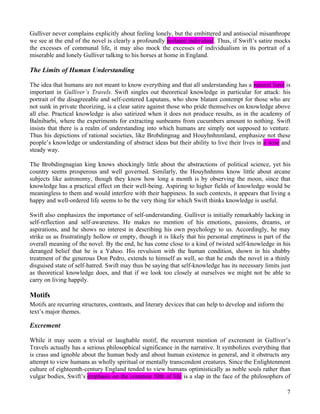 Gulliver never complains explicitly about feeling lonely, but the embittered and antisocial misanthrope
we see at the end of the novel is clearly a profoundly isolated individual. Thus, if Swift’s satire mocks
the excesses of communal life, it may also mock the excesses of individualism in its portrait of a
miserable and lonely Gulliver talking to his horses at home in England.

The Limits of Human Understanding

The idea that humans are not meant to know everything and that all understanding has a natural limit is
important in Gulliver’s Travels. Swift singles out theoretical knowledge in particular for attack: his
portrait of the disagreeable and self-centered Laputans, who show blatant contempt for those who are
not sunk in private theorizing, is a clear satire against those who pride themselves on knowledge above
all else. Practical knowledge is also satirized when it does not produce results, as in the academy of
Balnibarbi, where the experiments for extracting sunbeams from cucumbers amount to nothing. Swift
insists that there is a realm of understanding into which humans are simply not supposed to venture.
Thus his depictions of rational societies, like Brobdingnag and Houyhnhnmland, emphasize not these
people’s knowledge or understanding of abstract ideas but their ability to live their lives in a wise and
steady way.

The Brobdingnagian king knows shockingly little about the abstractions of political science, yet his
country seems prosperous and well governed. Similarly, the Houyhnhnms know little about arcane
subjects like astronomy, though they know how long a month is by observing the moon, since that
knowledge has a practical effect on their well-being. Aspiring to higher fields of knowledge would be
meaningless to them and would interfere with their happiness. In such contexts, it appears that living a
happy and well-ordered life seems to be the very thing for which Swift thinks knowledge is useful.

Swift also emphasizes the importance of self-understanding. Gulliver is initially remarkably lacking in
self-reflection and self-awareness. He makes no mention of his emotions, passions, dreams, or
aspirations, and he shows no interest in describing his own psychology to us. Accordingly, he may
strike us as frustratingly hollow or empty, though it is likely that his personal emptiness is part of the
overall meaning of the novel. By the end, he has come close to a kind of twisted self-knowledge in his
deranged belief that he is a Yahoo. His revulsion with the human condition, shown in his shabby
treatment of the generous Don Pedro, extends to himself as well, so that he ends the novel in a thinly
disguised state of self-hatred. Swift may thus be saying that self-knowledge has its necessary limits just
as theoretical knowledge does, and that if we look too closely at ourselves we might not be able to
carry on living happily.

Motifs
Motifs are recurring structures, contrasts, and literary devices that can help to develop and inform the
text’s major themes.

Excrement

While it may seem a trivial or laughable motif, the recurrent mention of excrement in Gulliver’s
Travels actually has a serious philosophical significance in the narrative. It symbolizes everything that
is crass and ignoble about the human body and about human existence in general, and it obstructs any
attempt to view humans as wholly spiritual or mentally transcendent creatures. Since the Enlightenment
culture of eighteenth-century England tended to view humans optimistically as noble souls rather than
vulgar bodies, Swift’s emphasis on the common filth of life is a slap in the face of the philosophers of

                                                                                                           7
 