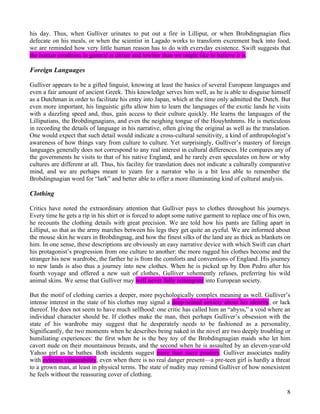 his day. Thus, when Gulliver urinates to put out a fire in Lilliput, or when Brobdingnagian flies
defecate on his meals, or when the scientist in Lagado works to transform excrement back into food,
we are reminded how very little human reason has to do with everyday existence. Swift suggests that
the human condition in general is dirtier and lowlier than we might like to believe it is.

Foreign Languages

Gulliver appears to be a gifted linguist, knowing at least the basics of several European languages and
even a fair amount of ancient Greek. This knowledge serves him well, as he is able to disguise himself
as a Dutchman in order to facilitate his entry into Japan, which at the time only admitted the Dutch. But
even more important, his linguistic gifts allow him to learn the languages of the exotic lands he visits
with a dazzling speed and, thus, gain access to their culture quickly. He learns the languages of the
Lilliputians, the Brobdingnagians, and even the neighing tongue of the Houyhnhnms. He is meticulous
in recording the details of language in his narrative, often giving the original as well as the translation.
One would expect that such detail would indicate a cross-cultural sensitivity, a kind of anthropologist’s
awareness of how things vary from culture to culture. Yet surprisingly, Gulliver’s mastery of foreign
languages generally does not correspond to any real interest in cultural differences. He compares any of
the governments he visits to that of his native England, and he rarely even speculates on how or why
cultures are different at all. Thus, his facility for translation does not indicate a culturally comparative
mind, and we are perhaps meant to yearn for a narrator who is a bit less able to remember the
Brobdingnagian word for “lark” and better able to offer a more illuminating kind of cultural analysis.

Clothing

Critics have noted the extraordinary attention that Gulliver pays to clothes throughout his journeys.
Every time he gets a rip in his shirt or is forced to adopt some native garment to replace one of his own,
he recounts the clothing details with great precision. We are told how his pants are falling apart in
Lilliput, so that as the army marches between his legs they get quite an eyeful. We are informed about
the mouse skin he wears in Brobdingnag, and how the finest silks of the land are as thick as blankets on
him. In one sense, these descriptions are obviously an easy narrative device with which Swift can chart
his protagonist’s progression from one culture to another: the more ragged his clothes become and the
stranger his new wardrobe, the farther he is from the comforts and conventions of England. His journey
to new lands is also thus a journey into new clothes. When he is picked up by Don Pedro after his
fourth voyage and offered a new suit of clothes, Gulliver vehemently refuses, preferring his wild
animal skins. We sense that Gulliver may well never fully reintegrate into European society.

But the motif of clothing carries a deeper, more psychologically complex meaning as well. Gulliver’s
intense interest in the state of his clothes may signal a deep-seated anxiety about his identity, or lack
thereof. He does not seem to have much selfhood: one critic has called him an “abyss,” a void where an
individual character should be. If clothes make the man, then perhaps Gulliver’s obsession with the
state of his wardrobe may suggest that he desperately needs to be fashioned as a personality.
Significantly, the two moments when he describes being naked in the novel are two deeply troubling or
humiliating experiences: the first when he is the boy toy of the Brobdingnagian maids who let him
cavort nude on their mountainous breasts, and the second when he is assaulted by an eleven-year-old
Yahoo girl as he bathes. Both incidents suggest more than mere prudery. Gulliver associates nudity
with extreme vulnerability, even when there is no real danger present—a pre-teen girl is hardly a threat
to a grown man, at least in physical terms. The state of nudity may remind Gulliver of how nonexistent
he feels without the reassuring cover of clothing.

                                                                                                          8
 