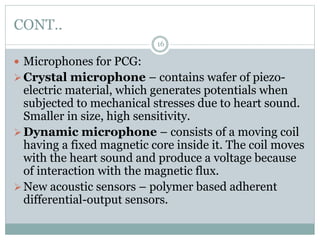 CONT..
16
 Microphones for PCG:
Crystal microphone – contains wafer of piezo-
electric material, which generates potentials when
subjected to mechanical stresses due to heart sound.
Smaller in size, high sensitivity.
Dynamic microphone – consists of a moving coil
having a fixed magnetic core inside it. The coil moves
with the heart sound and produce a voltage because
of interaction with the magnetic flux.
New acoustic sensors – polymer based adherent
differential-output sensors.
 