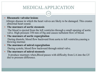 MEDICAL APPLICATION
20
 Rheumatic valvular lesions
Allergic disease in which the heart valves are likely to be damaged. This creates
abnormal heart sound.
 The murmurs of aortic steonosis
The blood is ejected from the left ventricles through a small opening of aortic
valve. High pressure 350 mm of Hg and causes turbulent flow of blood.
 The murmurs of aortic regurgitation
During diastole, blood flow backward from aorta to left ventricles,causing a
blowing murmur.
 The murmurs of mitral regurgitation
During systole, blood flow backward through mitral valve.
 The murmurs of mitral steonosis
It produce murmurs when,Blood passes with difficulty from LA into the LV
due to pressure difference.
 