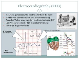 Electrocardiography (ECG)
 Measures galvanically the electric activity of the heart
 Well known and traditional, first measurements by
Augustus Waller using capillary electrometer (year 1887)
 Very widely used method in clinical environment
 Very high diagnostic value
1. Atrial
depolarization
2. Ventricular
depolarization
3. Ventricular repolarization
4
 