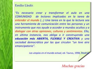 Muchas gracias Emilio Lledó:  “ Es necesario crear y transformar el aula en una COMUNIDAD  de lectores implicados en la tarea de  entender el mundo  (…) Una tarea en la que la lectura sea una herramienta de comunicación entre las personas y un instrumento que nos ayude a acceder a mundos ocultos y a  dialogar con otras opiniones, culturas y sentimientos . Ello, en última instancia, nos obliga a ir construyendo una  educación más ABIERTA, FLEXIBLE Y CREATIVA  y una sociedad democrática por las que circulen “un leve aire emancipatorio”.  Las utopías en el mundo actual,  ed. Taurus, 1998, Madrid. 