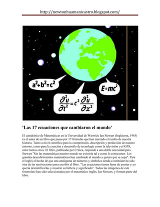 http://newtonhuamanicastro.blogspot.com/




'Las 17 ecuaciones que cambiaron el mundo'
El catedrático de Matemáticas en la Universidad de Warwick Ian Stewart (Inglaterra, 1945)
es el autor de un libro que pasea por 17 fórmulas que han marcado el rumbo de nuestra
historia. Tanto a nivel científico para la comprensión, descripción y predicción de nuestro
entorno, como para la creación y desarrollo de tecnología como la televisión o el GPS,
entre tantos otros. El libro, publicado por Crítica, responde a una doble necesidad para
Stewart "Sin las matemáticas nuestro mundo no existiría tal y como lo conocemos. Los
grandes descubrimientos matemáticas han cambiado el mundo y quiero que se sepa". Para
el inglés el hecho de que una amalgama de números y símbolos tienda a intimidar ha sido
otra de las motivaciones para escribir el libro. "Las ecuaciones tienen fama de asustar y yo
quería desmitificarlas y mostrar su belleza y significado". Todas las imágenes de este
fotorrelato han sido seleccionadas por el matemático inglés, Ian Stewart, y forman parte del
libro.
 