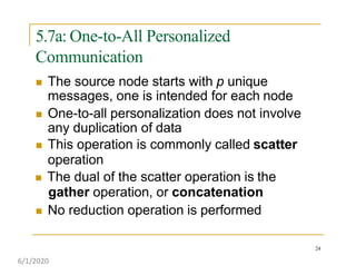 5.7a: One-to-All Personalized
Communication
24
 The source node starts with p unique
messages, one is intended for each node
 One-to-all personalization does not involve
any duplication of data
 This operation is commonly called scatter
operation
 The dual of the scatter operation is the
gather operation, or concatenation
 No reduction operation is performed
6/1/2020
 
