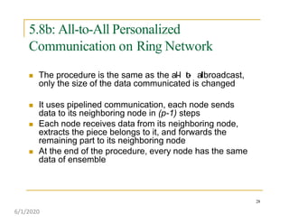 5.8b: All-to-All Personalized
Communication on Ring Network
28
 The procedure is the same as the al-l to- albroadcast,
only the size of the data communicated is changed
 It uses pipelined communication, each node sends
data to its neighboring node in (p-1) steps
 Each node receives data from its neighboring node,
extracts the piece belongs to it, and forwards the
remaining part to its neighboring node
 At the end of the procedure, every node has the same
data of ensemble
6/1/2020
 