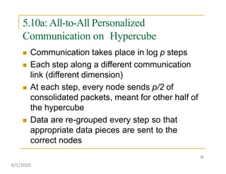 5.10a: All-to-All Personalized
Communication on Hypercube
32
 Communication takes place in log p steps
 Each step along a different communication
link (different dimension)
 At each step, every node sends p/2 of
consolidated packets, meant for other half of
the hypercube
 Data are re-grouped every step so that
appropriate data pieces are sent to the
correct nodes
6/1/2020
 