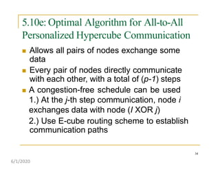 5.10e: Optimal Algorithm for All-to-All
Personalized Hypercube Communication
34
 Allows all pairs of nodes exchange some
data
 Every pair of nodes directly communicate
with each other, with a total of (p-1) steps
 A congestion-free schedule can be used
1.) At the j-th step communication, node i
exchanges data with node (I XOR j)
2.) Use E-cube routing scheme to establish
communication paths
6/1/2020
 