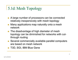 5.1d: Mesh Topology
5
 A large number of processors can be connected
relatively inexpensively with mesh topology
 Many applications map naturally onto a mesh
network
 The disadvantage of high diameter of mesh
topology can be diminished for networks with cut-
through routing
 Several commercially available parallel computers
are based on mesh network
 T3D, SGI, IBM Blue Gene
6/1/2020
 