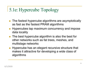 5.1e: Hypercube Topology
6
 The fastest hypercube algorithms are asymptotically
as fast as the fastest PRAM algorithms
 Hypercubes tap maximum concurrency and impose
data locality
 The best hypercube algorithm is also the best for
other networks such as fat trees, meshes, and
multistage networks
 Hypercube has an elegant recursive structure that
makes it attractive for developing a wide class of
algorithms
6/1/2020
 