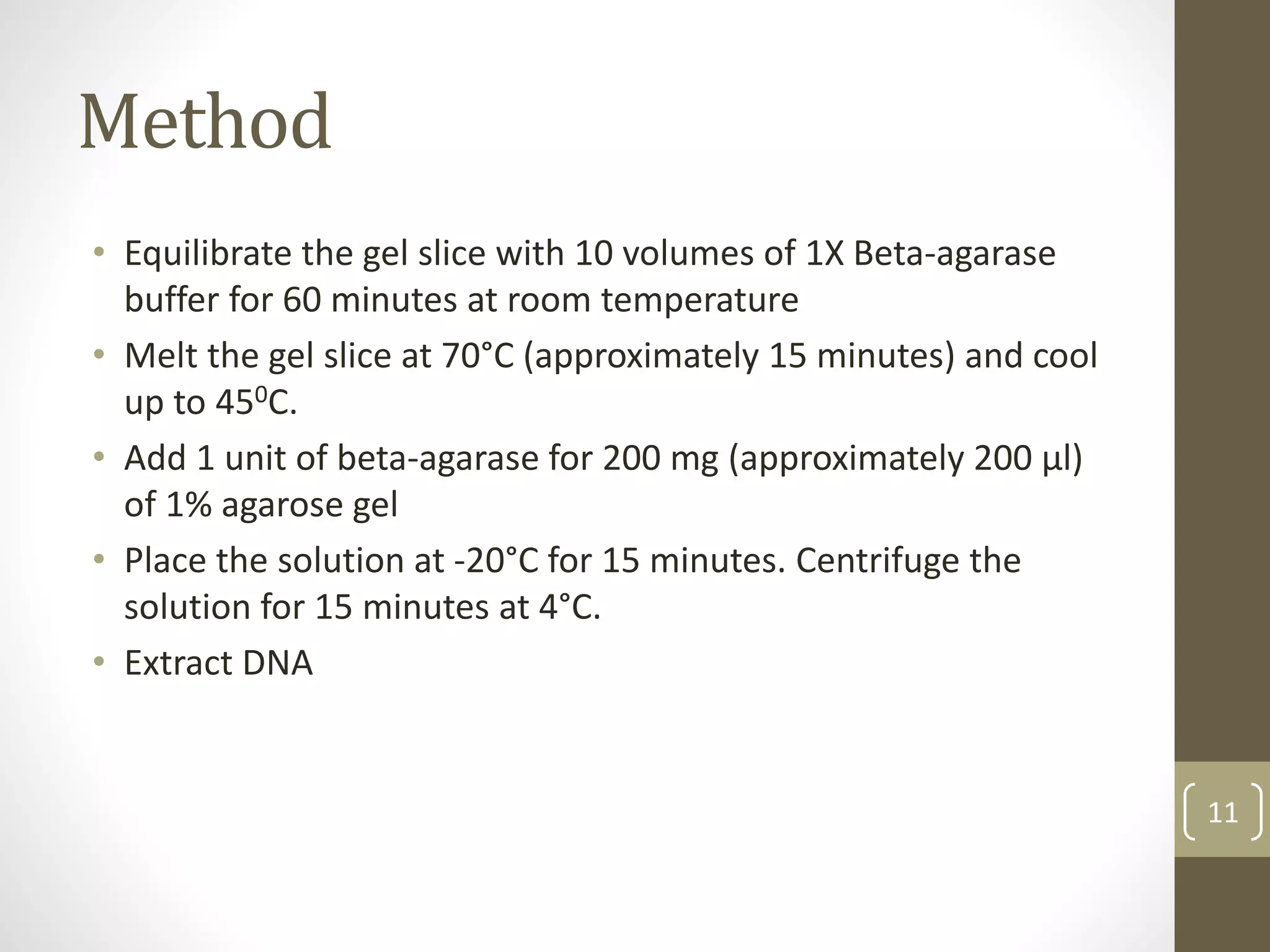 Method
• Equilibrate the gel slice with 10 volumes of 1X Beta-agarase
buffer for 60 minutes at room temperature
• Melt the gel slice at 70°C (approximately 15 minutes) and cool
up to 450C.
• Add 1 unit of beta-agarase for 200 mg (approximately 200 μl)
of 1% agarose gel
• Place the solution at -20°C for 15 minutes. Centrifuge the
solution for 15 minutes at 4°C.
• Extract DNA
11
 