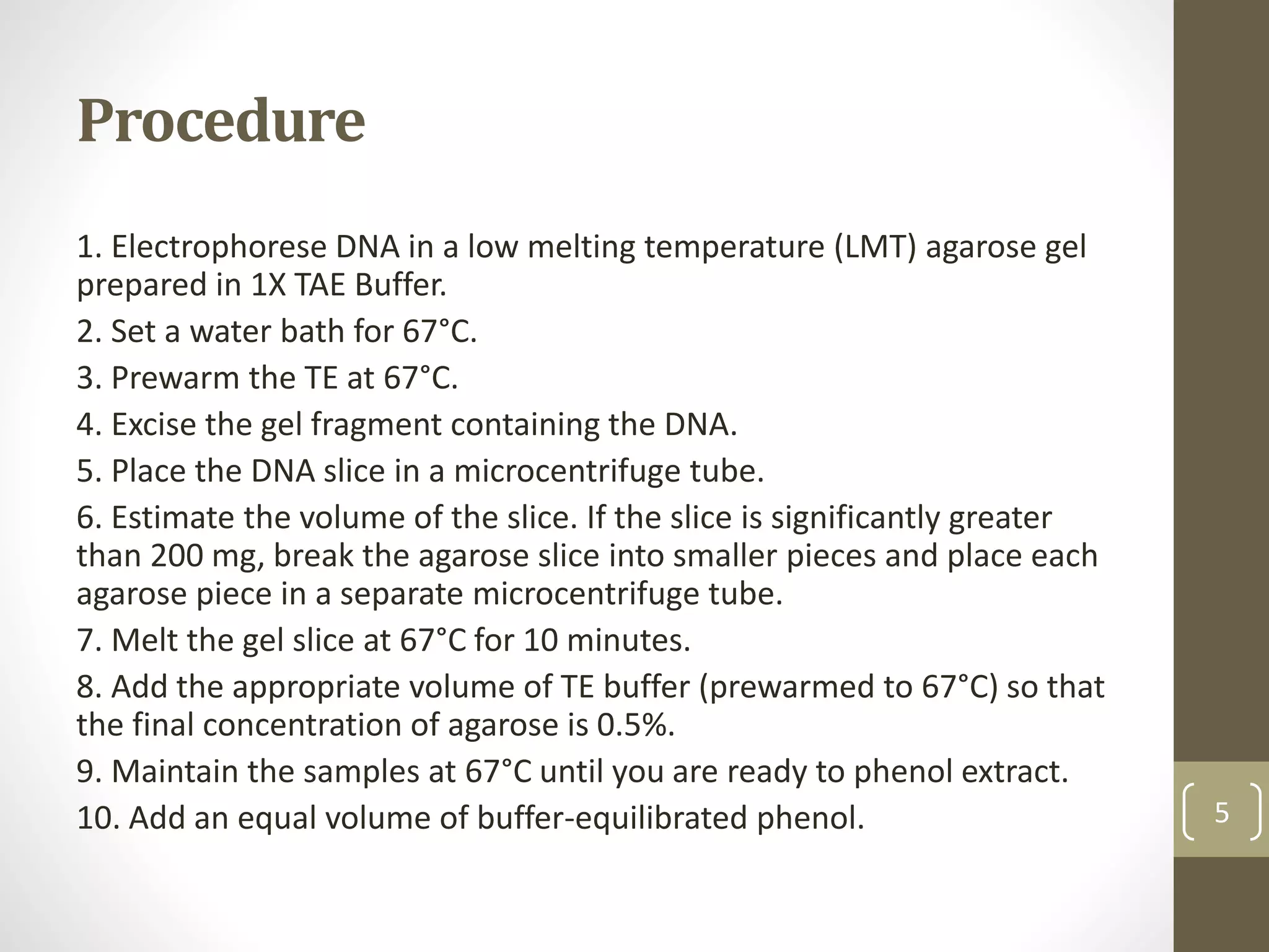 Procedure
1. Electrophorese DNA in a low melting temperature (LMT) agarose gel
prepared in 1X TAE Buffer.
2. Set a water bath for 67°C.
3. Prewarm the TE at 67°C.
4. Excise the gel fragment containing the DNA.
5. Place the DNA slice in a microcentrifuge tube.
6. Estimate the volume of the slice. If the slice is significantly greater
than 200 mg, break the agarose slice into smaller pieces and place each
agarose piece in a separate microcentrifuge tube.
7. Melt the gel slice at 67°C for 10 minutes.
8. Add the appropriate volume of TE buffer (prewarmed to 67°C) so that
the final concentration of agarose is 0.5%.
9. Maintain the samples at 67°C until you are ready to phenol extract.
10. Add an equal volume of buffer-equilibrated phenol. 5
 