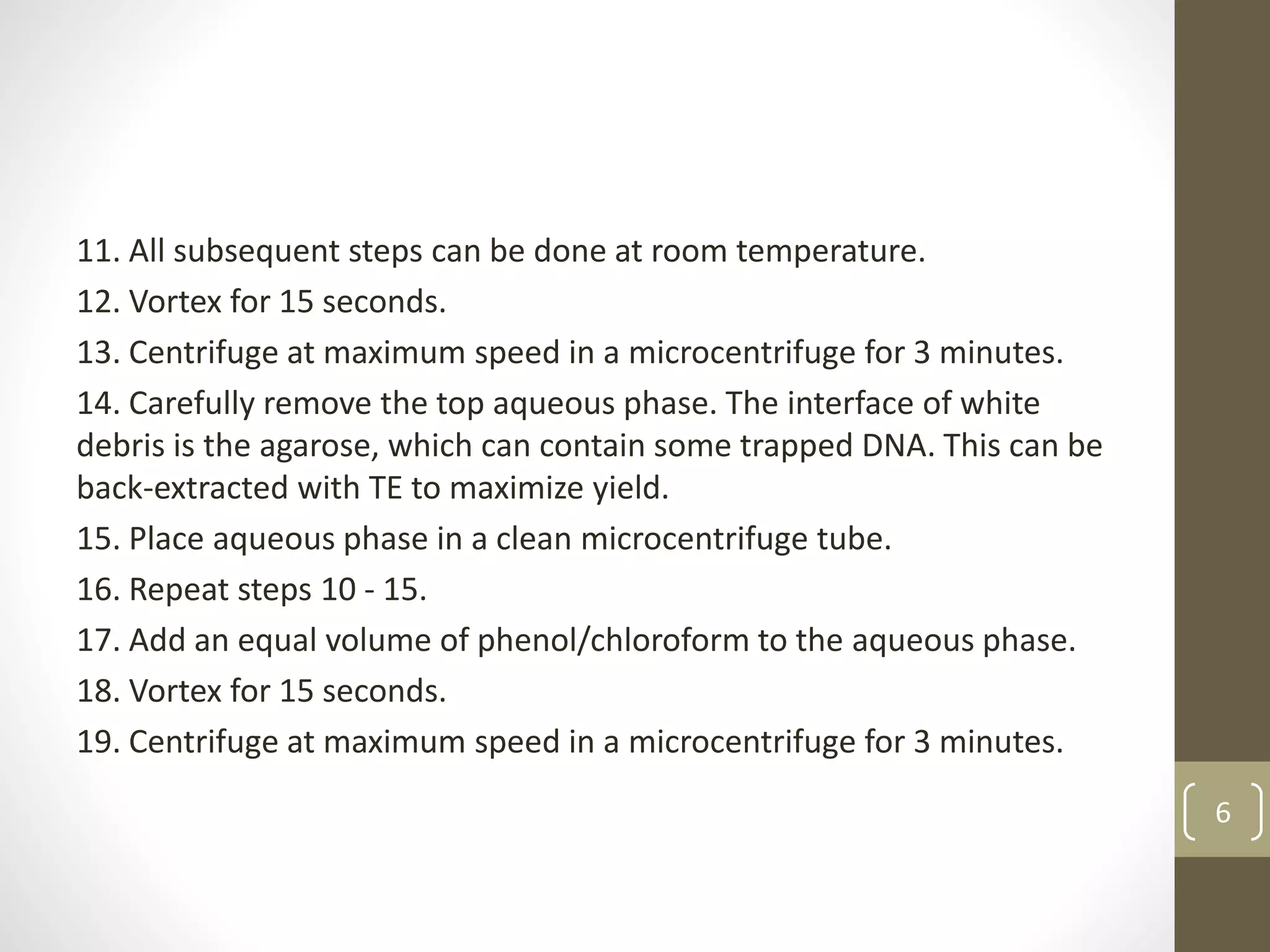 11. All subsequent steps can be done at room temperature.
12. Vortex for 15 seconds.
13. Centrifuge at maximum speed in a microcentrifuge for 3 minutes.
14. Carefully remove the top aqueous phase. The interface of white
debris is the agarose, which can contain some trapped DNA. This can be
back-extracted with TE to maximize yield.
15. Place aqueous phase in a clean microcentrifuge tube.
16. Repeat steps 10 - 15.
17. Add an equal volume of phenol/chloroform to the aqueous phase.
18. Vortex for 15 seconds.
19. Centrifuge at maximum speed in a microcentrifuge for 3 minutes.
6
 
