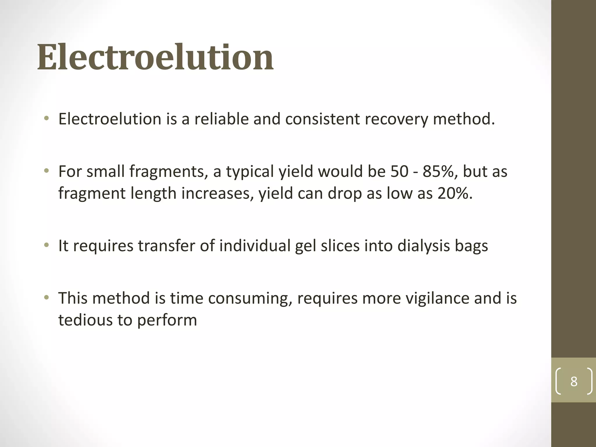 Electroelution
• Electroelution is a reliable and consistent recovery method.
• For small fragments, a typical yield would be 50 - 85%, but as
fragment length increases, yield can drop as low as 20%.
• It requires transfer of individual gel slices into dialysis bags
• This method is time consuming, requires more vigilance and is
tedious to perform
8
 