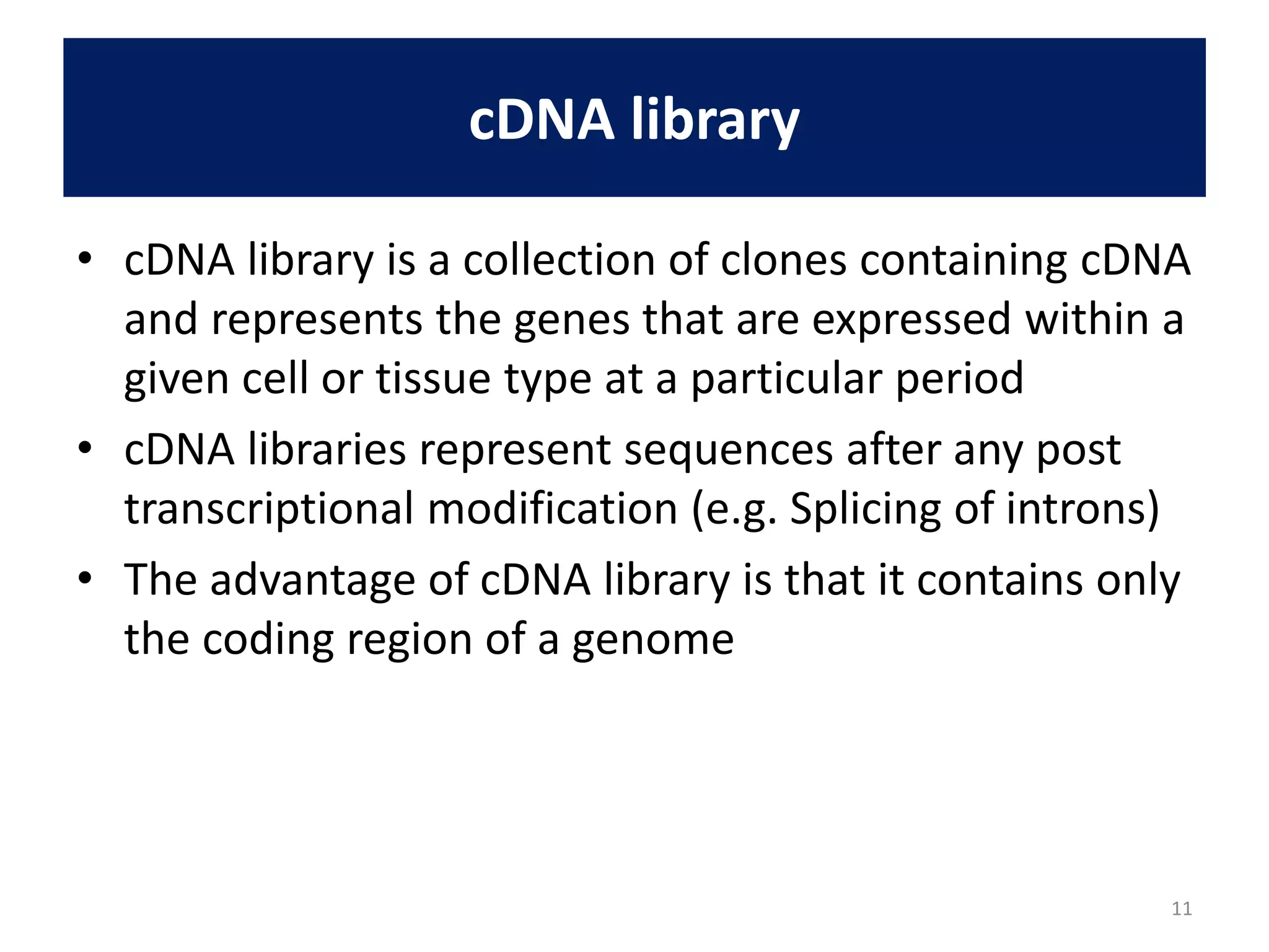 cDNA library
• cDNA library is a collection of clones containing cDNA
and represents the genes that are expressed within a
given cell or tissue type at a particular period
• cDNA libraries represent sequences after any post
transcriptional modification (e.g. Splicing of introns)
• The advantage of cDNA library is that it contains only
the coding region of a genome
11
 